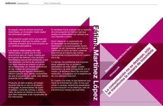 Perspectivas 2013           PROYECTOS INNOVADORES




                                                                                                Fátima Martínez López
     El pasado mes de octubre lanzamos             El resultado fue la creación de un soporte
     ZoomNews, un innovador medio digital          de comunicación en tiempo real que
     de información general.                       analiza en profundidad las noticias que
                                                   nos importan a todos.
     Este proyecto surgió como una reacción
     a la especial crisis que ha sufrido y está    Zoom News es un exponente de
     sufriendo el sector de la comunicación en     la necesidad de reinventarse. La
     su vertiente periodística.                    información y la comunicación nunca
                                                   dejarán de ser necesarias, pero hemos




                                                                                                                                                                               s
                                                                                                                                                                             ew




                                                                                                                                                                      iti lo
     Los diarios tradicionales han sido            cambiado el cómo se hace y además




                                                                                                                                                                           N




                                                                                                                                                                         rla
                                                                                                                                                                   m só
                                                                                                                                                                        om
     destronados, en parte por la crisis           exprimimos al máximo las nuevas
     económica pero en mayor medida por            herramientas incorporándolas en nuestro




                                                                                                                                                                      Zo




                                                                                                                                                               as ,
                                                                                                                                                             tr uye
     la irrupción de internet y los cambios        día a día.




                                                                                                                                                                   al
                                                                                                                                                                 ci
     tecnológicos que se han producido y que




                                                                                                                                                         de tr
                                                                                                                                                               er
                                                                                                                                                            om




                                                                                                                                                      a es
     han afectado a la forma de comunicar.         Lo demás, los problemas que suponen
     Con esta máxima se unieron un grupo           sacar adelante hoy un proyecto




                                                                                                                                                           C




                                                                                                                                                   er d
                                                                                                                                                         a
     de profesionales con amplia experiencia       periodístico de este calado, puede




                                                                                                                                              an se
                                                                                                                                                       or


                                                                                                                                                      8
                                                                                                                                                    ct
     en los medios de comunicación                 resolverse y se está consiguiendo con la




                                                                                                                                                   z4



                                                                                                                                          m o
                                                                                                                                                 ire
     capitaneados por Agustín Valladolid y         ilusión y el esfuerzo diario de una joven




                                                                                                                                                pe



                                                                                                                                      la n
                                                                                                                                               D


                                                                                                                                             lo
     Héctor Casado, que, siendo conscientes        redacción, conjugados con la experiencia




                                                                                                                                    a ón
                                                                                                                                          fm
     de que el proyecto era viable, sólo debían    de una veterana dirección.




                                                                                                                                        @



                                                                                                                                   m ci
     proyectar cómo elaborarlo.




                                                                                                                                 or a
                                                                                                                               sf nic
                                                   En cuanto a la crisis, lo que tenemos que
     Producto de este análisis, se trabajó         hacer es enfrentarnos a ella. Si hay que




                                                                                                                             an u
     durante más de un año en el diseño,           volver a cambiar, estaremos preparados:




                                                                                                                           tr om
     el lenguaje, la personalidad de quien         la comunicación no se destruye, sólo se




                                                                                                                        se c
     investiga y narra las noticias y, sobre       transforma la manera de trasmitirla.




                                                                                                                          La
     todo, se pensó en ofrecer un producto
     que diera respuesta a las inquietudes de
     los internautas.


19
 