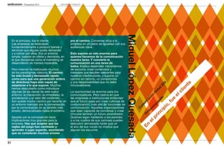 Perspectivas 2013           DIRCOMS EN TRÁNSITO




                                                                                              Miguel López Quesada
     En el principio, fue el cliente.              por el camino. Conversar sitúa a la
     Las empresas se dedicaban                     empresa en un plano de igualdad con sus
     fundamentalmente a producir bienes y          audiencias clave.
     servicios que alguien podía demandar
     y a cobrar por ellos. Era un entorno          Esto supone un reto enorme para
     simple, basado en oferta y demanda, en        quienes hacemos de la comunicación
     el que disciplinas como el marketing se       nuestra tarea. Y convierte la
     desarrollaron de manera imparable.            comunicación en una tarea de
                                                   todos. Implica desarrollar mecanismos
     Pero internet ha trastocado muchos            de escucha, crear contenidos y
     de los paradigmas clásicos. El cambio         mensajes que resulten relevantes para
     ha sido brutal y demasiado rápido             nuestros interlocutores, y supone un
     como para que una generación entera           camino sin retorno, un compromiso
     de directivos haya sido capaz de              y una responsabilidad que no debe




                                                                                                                                                     ED




                                                                                                                                                                 e
     adaptarse a lo que supone. Muchos             minusvalorarse. 




                                                                                                                                                              nt
                                                                                                                                                   lZ
     hemos descubierto como individuos




                                                                                                                                                            ie
                                                                                                                                                 ba
     algunas de las claves de este nuevo           La oportunidad es enorme para los




                                                                                                                                               lo




                                                                                                                                                            cl
                                                                                                                                              G
     entorno: la interacción, la inmediatez, la    comunicadores. Pero radica en que




                                                                                                                                                          el
                                                                                                                                            n
                                                                                                                                          ió
     socialización y el valor del contenido….      las empresas e instituciones entiendan




                                                                                                                                        da
                                                                                                                                       ac




                                                                                                                                                        e
     Aún queda mucho camino por recorrer en        que el futuro pasa por crear culturas de




                                                                                                                                     sa


                                                                                                                                                     fu
                                                                                                                                     ic
                                                                                                                                   un


                                                                                                                                  ue
     un entorno marcado por la conversación,       comunicación, más allá de funciones de




                                                                                                                                                o,
                                                                                                                               om


                                                                                                                                zq
     por la comunicación en su sentido más         comunicación. Aquellas organizaciones




                                                                                                                             pi
                                                                                                                             pe
                                                                                                                              C
     amplio, democratizada hasta el extremo.       que sean capaces de conversar y crear




                                                                                                                           lo


                                                                                                                          ci
                                                                                                                         m
                                                   vínculos tendrán un futuro prometedor.




                                                                                                                       in
                                                                                                                        @
     Apostar por la conversación tiene             Quienes sigan hablando a las paredes




                                                                                                                     pr
     implicaciones muy grandes para la             o a los cuellos de sus camisas pueden




                                                                                                                  el
     empresa. Hay que aceptar que las              descubrir demasiado tarde que oír




                                                                                                               En
     reglas del juego han cambiado y               el eco de sus voces no implica que
     aprender a jugar jugando, asumiendo           alguien los escuche.
     que se cometerán muchos errores


31
 