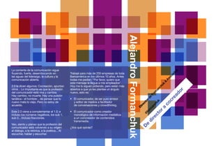 TOP INTERNACIONALES                           Perspectivas 2013




                                                                                             Alejandro Formanchuk
La corriente de la comunicación sigue




                                                                                                                                                          s
                                                                                                                                                        do
fluyendo, fuerte, desembocando en               Trabajé para más de 250 empresas de toda




                                                                                                                                                      ia
las aguas del liderazgo, la cultura y la        Iberoamérica en los últimos 10 años. Antes




                                                                                                                                                    oc
comunicación abierta.                           todas me pedían: “Por favor, quiero que




                                                                                                                                                  As
                                                                                                                                               &
                                                este mensaje le llegue a mis empleados”.




                                                                                                                                                  uk
2.0 le dicen algunos; Cocreación, apuntan       Hoy me lo siguen pidiendo, pero están más




                                                                                                                                                ch
otros... Lo importante es que la profesión      abiertos a que yo les plantee un ángulo




                                                                                                                                              an




                                                                                                                                                              r
                                                                                                                                            rm




                                                                                                                                                           do
del comunicador está viva y cambia.             nuevo, esto es:




                                                                                                                                          Fo
Hay cambio, no muerte. Hay una pulsión




                                                                                                                                                         ea
                                                                                                                                       de
tanática - el hombre- , de pensar que lo        •	 El comunicador, de ser puro emisor




                                                                                                                                                       cr
                                                                                                                                    or
nuevo mata lo viejo. Pero no estoy de           	 y editor de medios a facilitador




                                                                                                                                   uk
                                                                                                                                  ct




                                                                                                                                                co
                                                                                                                                 ch
acuerdo.                                        	 de conversaciones y crowdthinkig. 




                                                                                                                               ire


                                                                                                                             an
                                                                                                                             D




                                                                                                                             a
                                                                                                                           rm


                                                                                                                         or
Este 2.0 viene a complementar el 1.0; e         •	 El comunicador como creador




                                                                                                                         fo
                                                                                                                       @
incluso los números negativos, los sub 1,       	 monológico de información mediática




                                                                                                                      ct
                                                                                                                   re
sub 2... Incluso fracciones.                    	 a un concreador de contenidos




                                                                                                                di
                                                	transmedia.
Veo, siento y pienso que la profesión del




                                                                                                              e
                                                                                                            D
comunicador está volviendo a su origen:         ¿Vos qué opinás?
al diálogo, a la retórica, a la poética... Al
escuchar, hablar y escuchar. 


                                                                                                                                                                               40
 