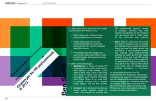 Perspectivas 2013                  TOP INTERNACIONALES




                                                                                 I’m very much of the view that this is great        PR professional produce needs
                                                                                 time to work in PR. Here is why:                    to increase. Content may well
                                                                                                                                     need to be specific to the medium
                                                                                    •	 We’ve seen and continue to see                you are using and it might have
                                                                                       mass proliferation of the media.              to be produced very quickly.

                                                                                    •	 Media organisations have the               •	 Data: Back in a previous life I used
                                                                                       combined problem of stretched                 to work in magazines as an ad sales
                                                                                       resources and an almost insatiable            guy. Media buyers would constantly
                                          om



                                                                                       need for content.                             bang me over the head about our
                                       t.c




                                                                                                                                     circulation. If our circulation wasn’t
                                     en




                                                                                    •	 PR people have the engagement                 big enough and independently
                                                        ls
                                  om




                                                                                       and content skills to be able to help         audited we didn’t get the high value
                                                    na
                                 m




                                                                                       brands engage with people through             adverts. If you ask most PR people
                                PR




                                                 io


                                                                                       social media.                                 what the circulations of the magazine
                           at




                                              s



                                                                                                                                     or website that they are pitching to
                                           es
                         r
                      to




                                                                                 In terms of the challenges:                         they don’t know. Most of them don’t
                                         of
                   ec




                                                                     Ben Smith       •	 Confidence: In times of stress PR            even know why an independently
                 ir




                                       pr
               D


                                t




                                                                                        professionals the world over tend to         audited circulation is important.
                        en
          ng




                                     PR
                      om




                                                                                        start typing a press release – they
        hi




                                                                                        need to step back, think of who they    I’d extrapolate this point into PR
                   rm
       is




                                   r
       bl




                                fo
                 lp




                                                                                        are trying to reach and plan their      measurement and evaluation. PR people
     Pu


              ea




                                                                                        campaigns and content strategies        must get up to speed on insight analytics,
                      es
            er




                                                                                        from there. There is no more than       how to measure the outcomes of social
        th


                13 ng
       @




                                                                                        a random chance that a written          media campaigns and influencer planning
              20 lle




                                                                                        press release will be the answer.       techniques. If they don’t, not only will it
            in ha




                                                                                                                                affect the PR guys ability to do their job,
        C




                                                                                   •	 Content: Be it serious or humorous,       PR will also look incompetent compared
                                                                                      social media specific, audio or           to other marketing disciplines.
                                                                                      video – the breadth of content that


41
 