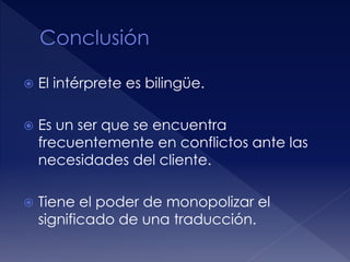  El intérprete es bilingüe.
 Es un ser que se encuentra
frecuentemente en conflictos ante las
necesidades del cliente.
 Tiene el poder de monopolizar el
significado de una traducción.
 