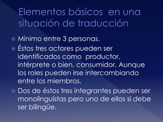 Mínimo entre 3 personas.
 Éstos tres actores pueden ser
identificados como productor,
intérprete o bien, consumidor. Aunque
los roles pueden irse intercambiando
entre los miembros.
 Dos de éstos tres integrantes pueden ser
monolinguístas pero uno de ellos sí debe
ser bilingüe.
 