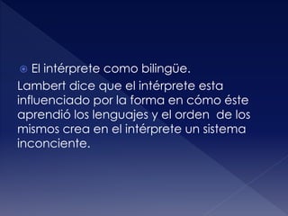  El intérprete como bilingüe.
Lambert dice que el intérprete esta
influenciado por la forma en cómo éste
aprendió los lenguajes y el orden de los
mismos crea en el intérprete un sistema
inconciente.
 