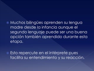  Muchos bilingües aprenden su lengua
madre desde la infancia aunque el
segundo lenguaje puede ser una buena
opción también aprendido durante esta
etapa.
 Esto repercute en el intérprete pues
facilita su entendimiento y su reacción.
 