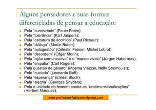 Alguns pensadores e suas formas
diferenciadas de pensar a educação:
 Pela “curiosidade” (Paulo Freire);
 Pela “tolerância” (Karl Jaspers);
 Pela “estrutura de acolhida” (Paul Ricoeur);
 Pelo “diálogo” (Martin Buber);
 Pela “autogestão” (Celestin Freinet, Michel Lobrot);
 Pela “desordem” (Edgar Morin);
 Pela “ação comunicativa” e o “mundo vivido” (Jürgen Habermas);
 Pela “empatia” (Carl Rogers);
 Pela questão de gênero” (Moema Viezzer, Nelly Stromquist);
 Pelo “cuidado” (Leonardo Boff);
 Pela “esperança” (Ernest Bloch);
 Pela “alegria” (Georges Snyders);
 Pela a unidade do homem contra as “unidimensionalizações”
 (Herbert Marcuse).
              www.professorfabio.wordpress.com
 