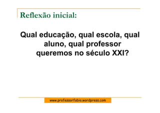 Reflexão inicial:

Qual educação, qual escola, qual
      aluno, qual professor
    queremos no século XXI?




        www.professorfabio.wordpress.com
 
