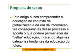 Proposta do texto:

 Este artigo busca compreender a
 educação no contexto da
 globalização e da era da informação,
 tira conseqüências desse processo e
 aponta o que poderá permanecer da
 "velha" educação, indicando algumas
 categorias fundantes da educação do
 futuro.
        www.professorfabio.wordpress.com
 