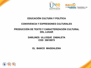 EDUCACIÓN CULTURA Y POLÍTICA
CONVIVENCIA Y EXPRESIONES CULTURALES
PRODUCCIÓN DE TEXTO Y CARACTERIZACIÓN CULTURAL
DEL LUGAR
DARLINES ULLOQUE ZABALETA
COD 39018975
EL BANCO MAGDALENA
 