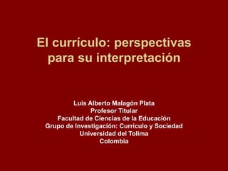 El currículo: perspectivas
para su interpretación
Luis Alberto Malagón Plata
Profesor Titular
Facultad de Ciencias de la Educación
Grupo de Investigación: Currículo y Sociedad
Universidad del Tolima
Colombia
 