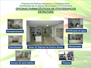 Programa de Práticas Integrativas e Complementares
           PROGRAMA DE PLANTAS MEDICINAIS E FITOTERAPIA
       OFICINAS FARMACÊUTICAS DE FITOTERAPICOS
                     ESTRUTURA




Armazenamento                                           Purificação da água




 Esterilização      Hosp. M. Raphael de Paula e Souza     Manipulação




   Envase de semi-sólidos                           Tinturas
 