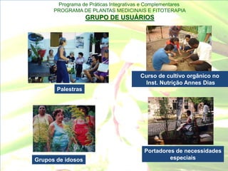 Programa de Práticas Integrativas e Complementares
      PROGRAMA DE PLANTAS MEDICINAIS E FITOTERAPIA
                   GRUPO DE USUÁRIOS




                                       Curso de cultivo orgânico no
                                        Inst. Nutrição Annes Dias
       Palestras




                                         Portadores de necessidades
Grupos de idosos                                  especiais
 