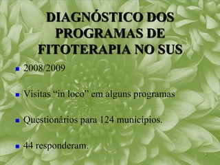 DIAGNÓSTICO DOS
         PROGRAMAS DE
       FITOTERAPIA NO SUS
   2008/2009

   Visitas “in loco” em alguns programas

   Questionários para 124 municípios.

   44 responderam.
                                            3
 
