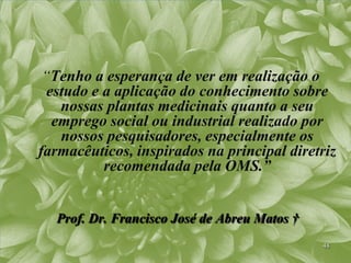 “Tenho a esperança de ver em realização o
  estudo e a aplicação do conhecimento sobre
    nossas plantas medicinais quanto a seu
   emprego social ou industrial realizado por
    nossos pesquisadores, especialmente os
farmacêuticos, inspirados na principal diretriz
           recomendada pela OMS.”


  Prof. Dr. Francisco José de Abreu Matos †
                                              48
 