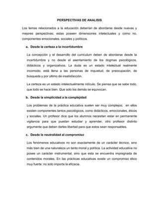 PERSPECTIVAS DE ANALISIS
Los temas relacionados a la educación deberían de abordarse desde nuevas y
mejores perspectivas; estas poseen dimensiones intelectuales y como no,
componentes emocionales, sociales y políticos.
a. Desde la certeza a la incertidumbre
La concepción y el desarrollo del curriculum deben de abordarse desde la
incertidumbre y no desde el asentamiento de los dogmas psicológicos,
didácticos y organizativos. La duda es un estado intelectual realmente
incomodo; está llena a las personas de inquietud, de preocupación, de
búsqueda y por ultimo de insatisfacción.
La certeza es un estado intelectualmente ridículo. Se piensa que se sabe todo,
que todo se hace bien. Que solo los demás se equivocan.
b. Desde la simplicidad a la complejidad
Los problemas de la práctica educativa suelen ser muy complejos; en ellos
existen componentes tantos psicológicos, como didácticos, emocionales, éticos
y sociales. Un profesor dice que los alumnos necesitan estar en permanente
vigilancia para que puedan estudiar y aprender, otro profesor distinto
argumente que deben darles libertad para que estos sean responsables.
c. Desde la neutralidad al compromiso
Los fenómenos educativos no son exactamente de un carácter técnico, sino
más bien de una naturaleza un tanto moral y política. La actividad educativa no
posee un carácter instrumental, sino que esta se encuentra impregnada de
contenidos morales. En las prácticas educativas existe un compromiso ético
muy fuerte; no solo importa la eficacia.
 