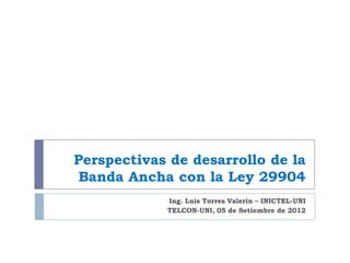 Perspectivas de desarrollo de la
Banda Ancha con la Ley 29904
Ing. Luis Torres Valerin – INICTEL-UNI
TELCON-UNI, 05 de Setiembre de 2012

 