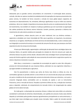  
VERSÃO NÃO REVISTA E NÃO EDITORADA 
 
 
Instituto de Economia da UFRJ  Instituto de Economia da UNICAMP 
 
100
deslocando  para  os  grandes  centros  consumidores  em  crescimento.  A  continuação  deste  processo, 
contudo, não deve ser apenas resultado do estabelecimento de operações de empresas provenientes dos 
países  centrais,  há  também  de  forma  crescente  a  entrada  de  novos  global  players  originários  de 
economias em desenvolvimento. Há, entretanto, diferenças significativas no que se refere aos sistemas 
produtivos, não só em relação à importância do processo descrito acima no condicionamento dos fluxos 
de investimentos, mas também em relação às mudanças qualitativas que vem ocorrendo na organização 
das  cadeias  produtivas  dos  diversos setores  industriais.  Convém,  portanto,  apresentar  a  dinâmica  dos 
investimentos de cada sistema produtivo em separado. 
A  agroindústria,  embora  descrita  como  um  setor  tradicional,  tem  sua  dinâmica  atrelada  a 
segmentos e atividades com maior intensidade de CT&I, seja na genética, na maquinaria, nos processos 
industriais ou na logística. Identificada com fortes barreiras de elasticidade/renda, o setor se destaca pela 
sua integração na economia de serviços e no aumento de consumo fora de casa, que provocou uma forte 
expansão do setor de serviços de alimentação. 
A busca por diferenciação, segmentação e sofisticação da demanda foram estratégias típicas das 
empresas  líderes,  em  grande  medida  pela  percepção  da  redução  do  ritmo  de  consumo  per  capita  de 
alimentos básicos nos países centrais desde a década de 80. Estas estratégias foram acompanhadas pelo 
avanço da fronteira agrícola e pela adoção de novas economias de escala tanto na agricultura quanto nos 
setores industriais à montante e à jusante.  
Além disso, o crescimento e a capacidade de acumulação de capital no setor têm reforçado o 
processo de internacionalização de suas empresas líderes, sobretudo nos seus segmentos industriais, e 
que agora também se estende para a agricultura. 
Este  foi  possivelmente  o  sistema  que  sentiu  de  forma  mais  direta  os  efeitos  da  crise.  As 
commodities agrícolas no período anterior a crise vinham em um ciclo de alta dos preços que combinava 
em parte a tendência de alta provocada pelo aumento da demanda chinesa por alimentos, e em parte a 
crescente  integração  destas  commodities  com  os  mercados  de  capitais  e  com  os  instrumentos 
financeiros, como o mercado de futuros. Passados os primeiros efeitos da crise, a redução das incertezas 
passa  a  depender,  sobretudo,  do  comportamento  do  mercado  chinês  e  da  reorganização  das  cadeias 
globais em torno deste mercado. 
De modo geral, a urbanização das economias chinesa e indiana terá como efeito um acréscimo 
considerável na demanda de alimentos industrializados, com padrões de consumo muitas vezes distinto 
daqueles já controlados pelas grandes empresas agroalimentares principalmente as norte‐americanas, o 
que  deve  exigir novas estratégias para atuação  nesses mercados. Dado o poder de mercado exercido 
 