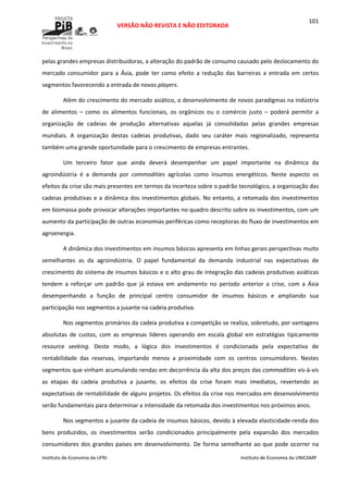  
VERSÃO NÃO REVISTA E NÃO EDITORADA 
 
 
Instituto de Economia da UFRJ  Instituto de Economia da UNICAMP 
 
101
pelas grandes empresas distribuidoras, a alteração do padrão de consumo causado pelo deslocamento do 
mercado  consumidor  para  a  Ásia,  pode  ter  como  efeito  a  redução  das  barreiras  a  entrada  em  certos 
segmentos favorecendo a entrada de novos players. 
Além do crescimento do mercado asiático, o desenvolvimento de novos paradigmas na indústria 
de  alimentos  –  como  os  alimentos  funcionais,  os  orgânicos  ou  o  comércio  justo  –  poderá  permitir  a 
organização  de  cadeias  de  produção  alternativas  aquelas  já  consolidadas  pelas  grandes  empresas 
mundiais.  A  organização  destas  cadeias  produtivas,  dado  seu  caráter  mais  regionalizado,  representa 
também uma grande oportunidade para o crescimento de empresas entrantes. 
Um  terceiro  fator  que  ainda  deverá  desempenhar  um  papel  importante  na  dinâmica  da 
agroindústria  é  a  demanda  por  commodities  agrícolas  como  insumos  energéticos.  Neste  aspecto  os 
efeitos da crise são mais presentes em termos da incerteza sobre o padrão tecnológico, a organização das 
cadeias produtivas e a dinâmica dos investimentos globais. No entanto, a retomada dos investimentos 
em biomassa pode provocar alterações importantes no quadro descrito sobre os investimentos, com um 
aumento da participação de outras economias periféricas como receptoras do fluxo de investimentos em 
agroenergia. 
A dinâmica dos investimentos em insumos básicos apresenta em linhas gerais perspectivas muito 
semelhantes  as  da  agroindústria.  O  papel  fundamental  da  demanda  industrial  nas  expectativas  de 
crescimento do sistema de insumos básicos e o alto grau de integração das cadeias produtivas asiáticas 
tendem  a  reforçar  um  padrão  que  já  estava  em  andamento  no  período  anterior  a  crise,  com  a  Ásia 
desempenhando  a  função  de  principal  centro  consumidor  de  insumos  básicos  e  ampliando  sua 
participação nos segmentos a jusante na cadeia produtiva. 
Nos segmentos primários da cadeia produtiva a competição se realiza, sobretudo, por vantagens 
absolutas  de  custos,  com  as  empresas  líderes  operando  em  escala  global  em  estratégias  tipicamente 
resource  seeking.  Deste  modo,  a  lógica  dos  investimentos  é  condicionada  pela  expectativa  de 
rentabilidade  das  reservas,  importando  menos  a  proximidade  com  os  centros  consumidores.  Nestes 
segmentos que vinham acumulando rendas em decorrência da alta dos preços das commodities vis‐à‐vis 
as  etapas  da  cadeia  produtiva  a  jusante,  os  efeitos  da  crise  foram  mais  imediatos,  revertendo  as 
expectativas de rentabilidade de alguns projetos. Os efeitos da crise nos mercados em desenvolvimento 
serão fundamentais para determinar a intensidade da retomada dos investimentos nos próximos anos. 
Nos segmentos a jusante da cadeia de insumos básicos, devido à elevada elasticidade‐renda dos 
bens  produzidos,  os  investimentos  serão  condicionados  principalmente  pela  expansão  dos  mercados 
consumidores dos grandes países em desenvolvimento. De forma semelhante ao que pode ocorrer na 
 