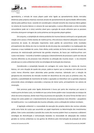  
VERSÃO NÃO REVISTA E NÃO EDITORADA 
 
 
Instituto de Economia da UFRJ  Instituto de Economia da UNICAMP 
 
102
agroindústria,  a  entrada  de  novos  players  pode  estar  ligada  ao  aproveitamento  destes  mercados 
dinâmicos pelas próprias empresas nacionais através do aproveitamento de oportunidades diferenciadas 
abertas pelas políticas locais. Levando em consideração o elevado tamanho das empresas líderes globais 
no sistema de insumos básicos e o alcance de suas operações, o acesso diferenciado a certos mercados 
consumidores  pode  ser  o  único  caminho  viável  para  a  geração  de  escala  suficiente  para  as  possíveis 
entrantes alcançarem vantagens de custos próximas aos dos grandes players globais. 
Em conjunto, a competição do sistema produtivo de insumos básicos continuará a ser guiada pela 
relação entre acesso a fontes baratas de matéria‐prima, infra‐estrutura industrial adequada e busca por 
economias  de  escala.  As  alterações  importantes  neste  padrão  de  concorrência  serão  resultados 
principalmente dos efeitos da crise na reversão da alta de preço das commodities e na readequação das 
empresas a nova realidade de custos. Estes efeitos serão sentidos de forma mais presente através dos 
processos  de  reestruturação  patrimonial  das  grandes  empresas,  da  busca  por  matérias‐primas  com 
custos mais baixos – incluindo aí também a pesquisa e desenvolvimento de processos a partir de rotas de 
insumos diferentes ou de processos mais eficientes na utilização dos insumos atuais – e da crescente 
pressão que os custos ambientais terão nas estratégias de localização das empresas. 
Considerando  a  competição  baseada  em  vantagens  de  custos  típica  do  sistema  de  insumos 
básicos,  em  uma  situação  de  queda  dos  preços,  pode‐se  esperar  que  as  empresas  com  estruturas  de 
custos  menos  eficientes  sejam  absorvidas  pelas  grandes  empresas,  sobretudo  com  a  redução  da 
perspectiva  de  crescimento  do  mercado  mundial  em  decorrência  da  crise  para  os  próximos  anos.  Há, 
portanto, a possibilidade do movimento de fusões e aquisições se intensificar com as grandes empresas 
procurando ativos estratégicos associados a empresas de menor porte, principalmente nos setores de 
mineração. 
Este  processo  pode  estar  ligado  diretamente  à  busca  por  parte  das  empresas  por  acesso  à 
matéria‐prima de baixo custo, na medida em que certas fontes podem estar incorporadas ao estoque de 
ativos de outras empresas, dando maior força ao processo de aquisições. As outras formas de lidar com o 
choque de custos podem ser o desenvolvimento de processos produtivos mais eficientes – poupadores 
de matéria‐prima – ou a substituição dos insumos utilizados, como a utilização de resíduos recicláveis. 
A legislação ambiental e a necessidade da execução dos projetos dentro das normas cobradas 
serão  outra  fonte  de  custos  que  assumirão  um  papel  importante  na  determinação  dos  investimentos 
globais. Estes custos associados à pressão dos custos dos insumos podem levar as empresas a adotarem 
estratégias  de  diversificação  e  verticalização  baseadas  na  necessidade  de  adequação  dos  resíduos 
gerados às normas ambientais ou nos ganhos de eficiência pela  internalização da produção de certos 
 