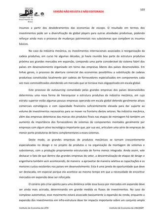  
VERSÃO NÃO REVISTA E NÃO EDITORADA 
 
 
Instituto de Economia da UFRJ  Instituto de Economia da UNICAMP 
 
103
insumos  a  partir  dos  desdobramentos  das  economias  de  escopo.  O  resultado  em  termos  dos 
investimentos  pode  ser  a  diversificação  de  global  players  para  outras  atividades  produtivas,  podendo 
reforçar ainda mais o processo de mudanças patrimoniais nos subsistemas que compõem os insumos 
básicos. 
No caso da indústria mecânica, os investimentos internacionais associados à reorganização da 
cadeia  produtiva,  em  curso  há  algumas  décadas,  já  havia  reunido  boa  parte  da  estrutura  produtiva 
próxima aos grandes mercados em expansão, compondo uma parte considerável do sistema fabril dos 
países  em  desenvolvimento  organizado  em  torno  das  empresas  líderes  dos  países  desenvolvidos.  Em 
linhas  gerais,  o  processo  de  abertura  comercial  das  economias  possibilitou  a  substituição  de  cadeias 
produtivas  constituídas  localmente  por  cadeias  de  fornecedores  especializados  em  componentes  cada 
vez mais commoditizados atendendo um mercado que se tornava mais oligopolizado em escala global.  
Este  processo  de  outsourcing  comandado  pelas  grandes  empresas  dos  países  desenvolvidos 
determinou  uma  nova  forma  de  hierarquizar  a  estrutura  produtiva  da  indústria  mecânica,  em  cujo 
estrato superior estão algumas poucas empresas operando em escala global detendo geralmente ativos 
comerciais  estratégicos  e  com  capacidade  financeira  suficientemente  elevada  para  dar  suporte  ao 
volume de investimentos necessários para se mover na fronteira destes setores. Na indústria mecânica, 
além das empresas detentoras das marcas dos produtos finais nas etapas de montagem há também um 
aumento  da  importância  dos  fornecedores  de  sistemas  de  componentes  montados  geralmente  por 
empresas com algum ativo tecnológico importante que, por sua vez, articulam uma série de empresas de 
menor porte produtoras de bens complementares a esses sistemas. 
Deste  modo,  as  grandes  empresas  de  produtos  mecânicos  se  tornam  crescentemente 
especializadas  no  design  e  no  projeto  de  produtos  e  na  organização  da  montagem  de  sistemas  e 
subsistemas, com a produção propriamente estruturada de forma menos integrada. Ainda assim, vale 
destacar o fato de que dentro das grandes empresas do setor, a descentralização de etapas de design e 
engenharia também vem acontecendo, de maneira  a aproveitar de maneira seletiva as capacitações e os 
menores custos existentes nos países em desenvolvimento. Esta é uma janela de oportunidade que deve 
ser destacada, em especial porque ela acontece ao mesmo tempo em que a necessidade de encontrar 
mercados em expansão deve ser reforçada. 
O cenário pós‐crise aponta para uma dinâmica onde essa busca por mercados em expansão deve 
ser  ainda  mais  acirrada,  determinando  em  grande  medida  os  fluxos  de  investimentos.  No  caso  do 
complexo automotivo, esse movimento estará associado basicamente à expansão da renda, enquanto a 
expansão dos investimentos em infra‐estrutura deve ter impacto importante sobre um conjunto amplo 
 
