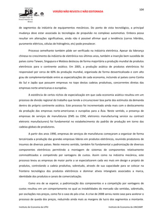  
VERSÃO NÃO REVISTA E NÃO EDITORADA 
 
 
Instituto de Economia da UFRJ  Instituto de Economia da UNICAMP 
 
104
de  segmentos  da  indústria  de  equipamentos  mecânicos.  Do  ponto  de  vista  tecnológico,  a  principal 
mudança  deve  estar  associada  às  tecnologias  de  propulsão  no  complexo  automotivo.  Embora  possa 
resultar  em  alterações  significativas,  ainda  não  é  possível  afirmar  qual  a  tendência  (carros  híbridos, 
puramente elétricos, células de hidrogênio, etc) pode prevalecer.  
Processo semelhante também  pôde  ser verificado na indústria eletrônica.  Apesar da liderança 
chinesa no crescimento da indústria de eletrônica nos últimos anos, também a inserção bem sucedida de 
países como Taiwan, Singapura e Malásia deslocou de forma majoritária a produção mundial de produtos 
eletrônicos  para  o  continente  asiático.  Em  2005,  a  produção  asiática  de  produtos  eletrônicos  foi 
responsável por cerca de 60% da produção mundial, organizada de forma desverticalizada e com alto 
grau de complementaridade entre as especializações de cada economia, incluindo aí países como Coréia 
do  Sul  e  Japão  que  possuem  empresas  no  topo  destas  cadeias  produtivas,  concorrentes  diretas  das 
empresas norte‐americanas e européias. 
A existência de certos nichos de especialização em que cada economia asiática resultou em um 
processo de divisão regional do trabalho que tende a circunscrever boa parte dos estímulos da demanda 
dentro do próprio continente asiático. Este processo foi incrementado ainda mais com o deslocamento 
da  produção  das  empresas  norte‐americanas  e  européias  para  a  Ásia.  Neste  sentido,  a  presença  de 
empresas  de  serviços  de  manufaturas  (EMS  ou  CEM,  eletronics  manufacturing  service  ou  contract 
eletronic  manufacturers)  foi  fundamental  no  estabelecimento  do  padrão  de  produção  em  torno  das 
cadeias globais de produtores. 
A partir dos anos 1990, empresas de serviços de manufaturas começaram a organizar de forma 
terceirizada a produção das grandes empresas líderes em produtos eletrônicos, reunindo produtores de 
insumos de diversos países. Neste mesmo sentido, também foi fundamental a padronização de diversos 
componentes  eletrônicos  permitindo  a  montagem  de  sistemas  de  componentes  relativamente 
commoditizados  e  competindo  por  vantagens  de  custos.  Assim  como  na  indústria  mecânica,  este 
processo levou as empresas de maior porte a se especializarem cada vez mais em design e projeto de 
produtos,  controlando  a  cadeia  produtiva,  sobretudo,  através  de  sua  capacidade  para  se  colocar  na 
fronteira  tecnológica  dos  produtos  eletrônicos  e  dominar  ativos  intangíveis  associados  a  marca, 
identidade dos produtos e canais de comercialização. 
Como  era  de  se  esperar,  a  padronização  dos  componentes  e  a  competição  por  vantagens  de 
custos resultou em um comportamento no qual as instabilidades do mercado são sentidas, sobretudo, 
por oscilações nos preços, como foi o caso do pós‐crise. A crise de 2008 serviu neste caso para acelerar o 
processo de queda dos preços, reduzindo ainda mais as margens de lucro dos segmentos a montante. 
 