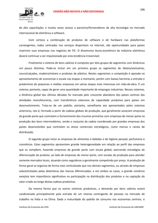  
VERSÃO NÃO REVISTA E NÃO EDITORADA 
 
 
Instituto de Economia da UFRJ  Instituto de Economia da UNICAMP 
 
106
de  alta  capacitação;  e  muitas  vezes  acesso  a  parceiros/fornecedores  de  alta  tecnologia  no  mercado 
internacional de eletrônica e software. 
Com  certeza  a  combinação  de  produtos  de  software  e  de  hardware  nas  plataformas 
convergentes,  todos  centrados  nos  serviços  disponíveis  na  Internet,  são  oportunidades  para  países 
inserirem  suas  empresas  nos  negócios  de  TIC.  O  dinamismo  tecno‐econômico  da  indústria  eletrônica 
deverá continuar a ser impulsionado por esta tendência irreversível. 
Finalmente o sistema de bens salários é composto por dois grupos de segmentos com dinâmicas 
um  pouco  distintas.  Pode‐se  incluir  em  um  primeiro  grupo  os  segmentos  de  têxteis/vestuários, 
couro/calçados, madeira/móveis e produtos de plástico. Nestes segmentos a competição é apoiada no 
aproveitamento de economias e escala nas etapas a montante, porém com baixas barreiras a entrada e 
predomínio de pequenas e médias empresas em várias etapas mais intensivas em mão‐de‐obra. É um 
sistema, portanto, capaz de gerar uma quantidade importante de empregos industriais. Nesses sistemas, 
a  dinâmica  global  das  últimas  décadas  foi  marcada  pelo  crescente  abandono  dos  países  centrais  das 
atividades  manufatureiras,  com  transferência  extensiva  de  capacidade  produtiva  para  países  em 
desenvolvimento.  Trata‐se  de  um  padrão,  portanto,  semelhante  aos  apresentados  pelos  sistemas 
anteriores, isto é, formado a partir de cadeias globais de produção, que geralmente associam empresas 
de grande porte que controlam o fornecimento dos insumos primários com empresas de menor porte na 
produção dos bens intermediários, sendo o conjunto da cadeia coordenado por grandes empresas dos 
países  desenvolvidos  que  controlam  os  ativos  comerciais  estratégicos,  como  marcas  e  canais  de 
distribuição. 
O segundo grupo inclui as empresas de alimentos e bebidas e de higiene pessoal, perfumaria e 
cosméticos.  Estes  segmentos  apresentam  grande  heterogeneidade  em  relação  ao  perfil  das  empresas 
que  os  compõem,  havendo  empresas  de  grande  porte  com  escala  global,  exercendo  estratégias  de 
diferenciação de produto, ao lado de empresas de menor porte, com escalas de produção para atender 
somente mercados locais, atuando como seguidoras e geralmente competindo por preço. A produção de 
forma geral se organiza de forma mais verticalizada que nos demais segmentos, ou através de empresas 
subcontratadas  pelas  detentoras  das  marcas  diferenciadas,  e  em  ambos  os  casos,  o  grande  comércio 
varejista  tem  importância  significativa  na  participação  na  distribuição  dos  produtos  e  na  captação  do 
valor criado ao longo destas cadeias produtivas. 
Da  mesma  forma  que  os  outros  sistemas  produtivos,  a  demanda  por  bens  salários  estará 
condicionada  principalmente  pela  entrada  de  um  imenso  contingente  de  pessoas  no  mercado  de 
trabalho  na  Índia  e  na  China.  Dada  a  maturidade  do  padrão  de  consumo  nas  economias  centrais,  o 
 