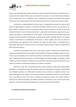  
VERSÃO NÃO REVISTA E NÃO EDITORADA 
 
 
Instituto de Economia da UFRJ  Instituto de Economia da UNICAMP 
 
107
processo de urbanização das grandes economias em desenvolvimento representará nos próximos anos o 
grande centro de impulso dinâmico para o sistema de bens salários; se o crescimento destas economias 
não  for  afetado  pela  crise,  a  tendência  é  que  a  capacidade  de  produção  comandada  pelas  grandes 
empresas de marca e pelas grandes redes de varejo se dirijam de forma crescente para estes mercados. 
No entanto, as especificidades do consumo local e a capacidade de atender de maneira ágil e 
flexível a segmentação de mercado e o movimento de diferenciação de consumo que permanece nos 
países centrais – embora com taxa de crescimento menor do que no passado, e mesmo nos países em 
desenvolvimento com maior nível de renda relativa –, podem abrir caminho para o surgimento de novos 
espaços que podem ser aproveitados por novos players. O aproveitamento desses espaços pode estar 
atrelado ao desenvolvimento de capacitações competitivas associadas à produção flexível e com elevada 
rapidez  no  atendimento  às  modificações  de  demanda,  e  requer  posição  mais  ativa  nas  etapas  de 
comercialização.  Nos  segmentos  mais  tradicionais  do  sistema  de  Bens  Salário,  a  articulação  dessas 
capacitações pode ocorrer inclusive em torno de arranjos produtivos locais em razão do surgimento de 
fortes economias externas. 
Finalmente, cabe destacar ainda, que no caso dos bens salários a dinâmica dos investimentos é 
fortemente condicionada pela incorporação e disseminação de inovações tecnológicas criadas em outros 
setores, cuja incorporação em bens salários representa a massificação do consumo de certas inovações. 
Logo, inovações provenientes da química, da biotecnologia ou da nanotecnologia, por exemplo, podem 
modificar de forma substantiva a dinâmica dos investimentos neste setor, através da difusão de novos 
materiais e produtos, rearticulando a relação com os setores a montante. 
Observa‐se,  assim,  que  o  aproveitamento  das  escalas  produtivas  criadas  pelas  cadeias  globais 
possibilitou a acumulação por parte das empresas asiáticas de capacitações necessárias à diversificação 
das  atividades  produtivas  e  à  diferenciação  crescente  de  seus  produtos.  O  surgimento  destes  novos 
players pode ganhar maior ímpeto se estas empresas tiverem a capacidade de elevar seus investimentos, 
caso a crise afete de forma mais severa as empresas das economias centrais. Este cenário também é 
válido para as empresas brasileiras, que podem aproveitar o crescimento de seu mercado interno para 
alavancar o processo de internacionalização frete as empresas dos países desenvolvidos. 
 
 
4.3. DINÂMICA DOS INVESTIMENTOS NO BRASIL  
 
 