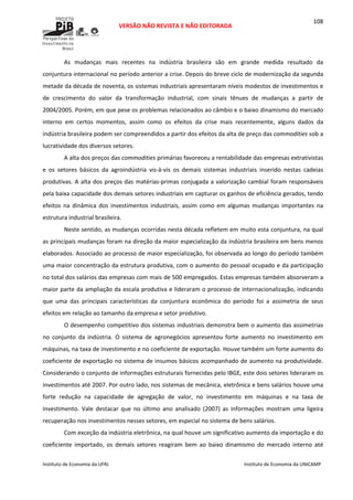  
VERSÃO NÃO REVISTA E NÃO EDITORADA 
 
 
Instituto de Economia da UFRJ  Instituto de Economia da UNICAMP 
 
108
As  mudanças  mais  recentes  na  indústria  brasileira  são  em  grande  medida  resultado  da 
conjuntura internacional no período anterior a crise. Depois do breve ciclo de modernização da segunda 
metade da década de noventa, os sistemas industriais apresentaram níveis modestos de investimentos e 
de  crescimento  do  valor  da  transformação  industrial,  com  sinais  tênues  de  mudanças  a  partir  de 
2004/2005. Porém, em que pese os problemas relacionados ao câmbio e o baixo dinamismo do mercado 
interno  em  certos  momentos,  assim  como  os  efeitos  da  crise  mais  recentemente,  alguns  dados  da 
indústria brasileira podem ser compreendidos a partir dos efeitos da alta de preço das commodities sob a 
lucratividade dos diversos setores. 
A alta dos preços das commodities primárias favoreceu a rentabilidade das empresas extrativistas 
e  os  setores  básicos  da  agroindústria  vis‐à‐vis  os  demais  sistemas  industriais  inserido  nestas  cadeias 
produtivas. A alta dos preços das matérias‐primas conjugada a valorização cambial foram responsáveis 
pela baixa capacidade dos demais setores industriais em capturar os ganhos de eficiência gerados, tendo 
efeitos  na  dinâmica  dos  investimentos  industriais,  assim  como  em  algumas  mudanças  importantes  na 
estrutura industrial brasileira. 
Neste sentido, as mudanças ocorridas nesta década refletem em muito esta conjuntura, na qual 
as principais mudanças foram na direção da maior especialização da indústria brasileira em bens menos 
elaborados. Associado ao processo de maior especialização, foi observada ao longo do período também 
uma maior concentração da estrutura produtiva, com o aumento do pessoal ocupado e da participação 
no total dos salários das empresas com mais de 500 empregados. Estas empresas também absorveram a 
maior parte da ampliação da escala produtiva e lideraram o processo de internacionalização, indicando 
que  uma  das  principais  características  da  conjuntura  econômica  do  período  foi  a  assimetria  de  seus 
efeitos em relação ao tamanho da empresa e setor produtivo. 
O desempenho competitivo dos sistemas industriais demonstra bem o aumento das assimetrias 
no  conjunto  da  indústria.  O  sistema  de  agronegócios  apresentou  forte  aumento  no  investimento  em 
máquinas, na taxa de investimento e no coeficiente de exportação. Houve também um forte aumento do 
coeficiente de exportação no sistema de insumos básicos acompanhado de aumento na produtividade. 
Considerando o conjunto de informações estruturais fornecidas pelo IBGE, este dois setores lideraram os 
investimentos até 2007. Por outro lado, nos sistemas de mecânica, eletrônica e bens salários houve uma 
forte  redução  na  capacidade  de  agregação  de  valor,  no  investimento  em  máquinas  e  na  taxa  de 
investimento.  Vale  destacar  que  no  último  ano  analisado  (2007)  as  informações  mostram  uma  ligeira 
recuperação nos investimentos nesses setores, em especial no sistema de bens salários. 
Com exceção da indústria eletrônica, na qual houve um significativo aumento da importação e do 
coeficiente  importado,  os  demais  setores  reagiram  bem  ao  baixo  dinamismo  do  mercado  interno  até 
 