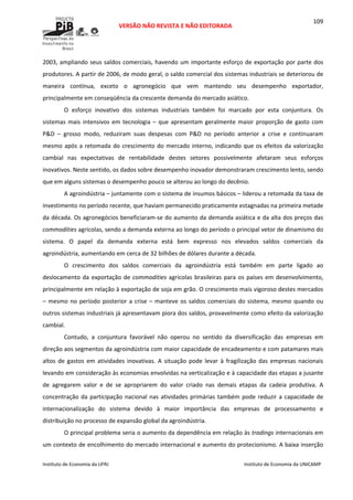  
VERSÃO NÃO REVISTA E NÃO EDITORADA 
 
 
Instituto de Economia da UFRJ  Instituto de Economia da UNICAMP 
 
109
2003, ampliando seus saldos comerciais, havendo um importante esforço de exportação por parte dos 
produtores. A partir de 2006, de modo geral, o saldo comercial dos sistemas industriais se deteriorou de 
maneira  contínua,  exceto  o  agronegócio  que  vem  mantendo  seu  desempenho  exportador, 
principalmente em conseqüência da crescente demanda do mercado asiático. 
O  esforço  inovativo  dos  sistemas  industriais  também  foi  marcado  por  esta  conjuntura.  Os 
sistemas mais intensivos em tecnologia – que apresentam geralmente maior proporção de gasto com 
P&D  –  grosso  modo,  reduziram  suas  despesas  com  P&D  no  período  anterior  a  crise  e  continuaram 
mesmo após a retomada do crescimento do mercado interno, indicando que os efeitos da valorização 
cambial  nas  expectativas  de  rentabilidade  destes  setores  possivelmente  afetaram  seus  esforços 
inovativos. Neste sentido, os dados sobre desempenho inovador demonstraram crescimento lento, sendo 
que em alguns sistemas o desempenho pouco se alterou ao longo do decênio. 
A agroindústria – juntamente com o sistema de insumos básicos – liderou a retomada da taxa de 
investimento no período recente, que haviam permanecido praticamente estagnadas na primeira metade 
da década. Os agronegócios beneficiaram‐se do aumento da demanda asiática e da alta dos preços das 
commodities agrícolas, sendo a demanda externa ao longo do período o principal vetor de dinamismo do 
sistema.  O  papel  da  demanda  externa  está  bem  expresso  nos  elevados  saldos  comerciais  da 
agroindústria, aumentando em cerca de 32 bilhões de dólares durante a década. 
O  crescimento  dos  saldos  comerciais  da  agroindústria  está  também  em  parte  ligado  ao 
deslocamento da exportação de commodities agrícolas brasileiras para os países em desenvolvimento, 
principalmente em relação à exportação de soja em grão. O crescimento mais vigoroso destes mercados 
– mesmo no período posterior a crise – manteve os saldos comerciais do sistema, mesmo quando ou 
outros sistemas industriais já apresentavam piora dos saldos, provavelmente como efeito da valorização 
cambial. 
Contudo,  a  conjuntura  favorável  não  operou  no  sentido  da  diversificação  das  empresas  em 
direção aos segmentos da agroindústria com maior capacidade de encadeamento e com patamares mais 
altos  de  gastos  em  atividades  inovativas.  A  situação  pode  levar  à  fragilização  das  empresas  nacionais 
levando em consideração às economias envolvidas na verticalização e à capacidade das etapas a jusante 
de  agregarem  valor  e  de  se  apropriarem  do  valor  criado  nas  demais  etapas  da  cadeia  produtiva.  A 
concentração da participação nacional nas atividades primárias também pode reduzir a capacidade de 
internacionalização  do  sistema  devido  à  maior  importância  das  empresas  de  processamento  e 
distribuição no processo de expansão global da agroindústria. 
O principal problema seria o aumento da dependência em relação às tradings internacionais em 
um contexto de encolhimento do mercado internacional e aumento do protecionismo. A baixa inserção 
 