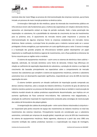  
VERSÃO NÃO REVISTA E NÃO EDITORADA 
 
 
Instituto de Economia da UFRJ  Instituto de Economia da UNICAMP 
 
111
nacionais deve dar maior fôlego ao processo de internacionalização das empresas nacionais, que já havia 
iniciado um processo de maior inserção produtiva na América Latina. 
A mineração e fabricação de não metálicos, apesar da retomada dos investimentos públicos em 
infra‐estrutura terem sido fundamentais para a melhora das expectativas em relação à demanda interna, 
apresentou  um  desempenho  estável  ao  longo  do  período  analisado.  Dado  a  baixa  penetração  das 
importações no subsistema, há a possibilidade da retomada do crescimento da taxa de investimentos 
para  os  próximos  anos.  O  aquecimento  do  mercado  interno  pode  impulsionar  o  processo  de 
internacionalização  de  algumas  empresas  frente  às  empresas  estabelecidas  em  mercados  menos 
dinâmicos.  Neste  contexto,  a  principal  fonte  de  pressões  para  a  indústria  nacional  pode  ser  o  acesso 
privilegiado a fontes energéticas, que representam um custo significativo para o setor. O acesso à energia 
e  a  localização  dos  grandes  projetos  de  infra‐estrutura  também  podem  desempenhar  um  papel 
importante na modificação da dinâmica regional de investimentos, com o fluxo podendo se direcionar de 
forma crescente para as regiões norte e nordeste. 
O sistema de equipamentos mecânicos – assim como os sistemas de eletrônica e bens salários – 
depende,  sobretudo,  do  mercado  doméstico  como  fonte  de  demanda.  Embora  haja  diferenças  em 
relação ao coeficiente de exportação dependendo do subsistema, a produção do sistema e sua lógica de 
crescimento  são  baseadas  principalmente  nas  expectativas  sobre  o  comportamento  do  mercado 
nacional. Dos subsistemas que compõem o sistema de equipamentos mecânicos, somente o subsistema 
automotivo teve um desempenho exportador significativo, respondendo por cerca de 60% do total das 
exportações do setor. 
O  sistema  também  apresenta  um  elevado  coeficiente  de  importação  quando  comparado  aos 
demais sistemas industriais, salvo a exceção da indústria eletrônica. O aumento do grau de abertura da 
indústria mecânica posterior ao processo de liberalização comercial deve‐se também à reestruturação da 
indústria  mundial  através  de  cadeias  produtivas  espacialmente  descentralizadas,  que  implicou  em  um 
aumento  significativo  do  fluxo  comercial  intra‐indústria.  Nos  subsistemas  mais  oligopolizados,  a 
ampliação do coeficiente importado foi majoritariamente conduzido pelas estratégias de reestruturação 
das cadeias de fornecedores dos players globais. 
A reorganização das cadeias de produção pode – entre outros fatores relacionados à conjuntura – 
ser responsável pela perda crescente de espaço dos investimentos da indústria mecânica no total dos 
investimentos  dos  sistemas  industriais.  Principalmente  levando  em  consideração  que  o  subsistema 
automotivo, controlado por empresas de atuação global, responde por cerca de 65% dos investimentos 
do  sistema  de  equipamentos  mecânicos.  Neste  segmento,  observou‐se  a  partir  dos  anos  1990  uma 
crescente  rarefação  das  cadeias  produtivas  nacionais  e  a  especialização  nas  etapas  de  montagem, 
 