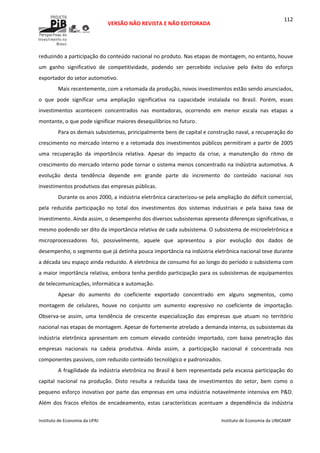  
VERSÃO NÃO REVISTA E NÃO EDITORADA 
 
 
Instituto de Economia da UFRJ  Instituto de Economia da UNICAMP 
 
112
reduzindo a participação do conteúdo nacional no produto. Nas etapas de montagem, no entanto, houve 
um  ganho  significativo  de  competitividade,  podendo  ser  percebido  inclusive  pelo  êxito  do  esforço 
exportador do setor automotivo. 
Mais recentemente, com a retomada da produção, novos investimentos estão sendo anunciados, 
o  que  pode  significar  uma  ampliação  significativa  na  capacidade  instalada  no  Brasil.  Porém,  esses 
investimentos  acontecem  concentrados  nas  montadoras,  ocorrendo  em  menor  escala  nas  etapas  a 
montante, o que pode significar maiores desequilíbrios no futuro. 
Para os demais subsistemas, principalmente bens de capital e construção naval, a recuperação do 
crescimento no mercado interno e a retomada dos investimentos públicos permitiram a partir de 2005 
uma  recuperação  da  importância  relativa.  Apesar  do  impacto  da  crise,  a  manutenção  do  ritmo  de 
crescimento do mercado interno pode tornar o sistema menos concentrado na indústria automotiva. A 
evolução  desta  tendência  depende  em  grande  parte  do  incremento  do  conteúdo  nacional  nos 
investimentos produtivos das empresas públicas. 
Durante os anos 2000, a indústria eletrônica caracterizou‐se pela ampliação do déficit comercial, 
pela  reduzida  participação  no  total  dos  investimentos  dos  sistemas  industriais  e  pela  baixa  taxa  de 
investimento. Ainda assim, o desempenho dos diversos subsistemas apresenta diferenças significativas, o 
mesmo podendo ser dito da importância relativa de cada subsistema. O subsistema de microeletrônica e 
microprocessadores  foi,  possivelmente,  aquele  que  apresentou  a  pior  evolução  dos  dados  de 
desempenho, o segmento que já detinha pouca importância na indústria eletrônica nacional teve durante 
a década seu espaço ainda reduzido. A eletrônica de consumo foi ao longo do período o subsistema com 
a maior importância relativa, embora tenha perdido participação para os subsistemas de equipamentos 
de telecomunicações, informática e automação. 
Apesar  do  aumento  do  coeficiente  exportado  concentrado  em  alguns  segmentos,  como 
montagem  de  celulares,  houve  no  conjunto  um  aumento  expressivo  no  coeficiente  de  importação. 
Observa‐se  assim,  uma  tendência  de  crescente  especialização  das  empresas  que  atuam  no  território 
nacional nas etapas de montagem. Apesar de fortemente atrelado a demanda interna, os subsistemas da 
indústria  eletrônica  apresentam  em  comum  elevado  conteúdo  importado,  com  baixa  penetração  das 
empresas  nacionais  na  cadeia  produtiva.  Ainda  assim,  a  participação  nacional  é  concentrada  nos 
componentes passivos, com reduzido conteúdo tecnológico e padronizados. 
A fragilidade da indústria eletrônica no Brasil é bem representada pela escassa participação do 
capital  nacional  na  produção.  Disto  resulta  a  reduzida  taxa  de  investimentos  do  setor,  bem  como  o 
pequeno esforço inovativo por parte das empresas em uma indústria notavelmente intensiva em P&D. 
Além  dos  fracos  efeitos  de  encadeamento,  estas  características  acentuam  a  dependência  da  indústria 
 