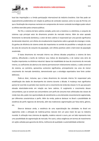  
VERSÃO NÃO REVISTA E NÃO EDITORADA 
 
 
Instituto de Economia da UFRJ  Instituto de Economia da UNICAMP 
 
113
local  das  importações  e  a  tímida  participação  internacional  da  indústria  brasileira.  Este  fato  pode  ser 
especialmente problemático em relação às políticas de conteúdo nacional, como no caso do Pré‐Sal, em 
que a focalização das empresas nacionais em componentes de menor conteúdo tecnológico pode reduzir 
os efeitos exercidos pelas compras públicas. 
Por fim, o sistema de bens salários compõe, junto com a mecânica e a eletrônica, o conjunto de 
sistemas  cujo  principal  vetor  de  dinamismo  provém  do  mercado  interno.  Além  de  estar  apoiado 
fortemente na demanda doméstica, o setor de bens salários é responsável por uma parcela significativa 
da demanda industrial, com efeitos de encadeamento importantes sobre a geração de emprego e renda. 
Os ganhos de eficiência do sistema ainda são importantes no sentido de possibilitar a redução do custo 
da cesta de consumo do conjunto da população, com efeitos positivos sobre o bem‐estar da população 
assalariada. 
O  baixo  dinamismo  do  mercado  interno  nas  últimas  décadas  prejudicou  o  sistema  de  bens 
salários,  dificultando  a  tarefa  de  melhorar  seus  índices  de  desempenho,  e  de  realizar  esta  série  de 
funções importantes na dinâmica industrial. Apesar da instabilidade da taxa de crescimento do mercado 
interno, os coeficientes de abertura do sistema permaneceram relativamente estáveis, o saldo comercial 
do  sistema,  ao  contrário,  apresentou  acréscimo  significativo,  principalmente  nos  anos  de  menor 
crescimento  do  mercado  doméstico,  demonstrando  que  a  estratégia  exportadora  teve  forte  caráter 
defensivo. 
Pode‐se  dizer,  inclusive,  que  o  baixo  dinamismo  do  mercado  interno  foi  responsável  pela 
estabilização  dos  dados  de  desempenho  do  sistema  durante  a  década.  A  mudança  mais  significativa 
parece ter ocorrido no período mais recente com o crescimento da renda das classes C e D, que possuem 
elevada  elasticidade‐renda  em  relação  aos  bens  salários.  O  surgimento  e  crescimento  desses 
consumidores, que se somam aos consumidores com perfis de consumo mais sofisticados das classes de 
renda mais alta, pode criar oportunidades de atendimento a uma demanda crescentemente segmentada, 
por  diferentes  características  e  perfis.  Além  da  renda,  pode‐se  destacar  no  Brasil  a  possibilidade  de 
existência de perfis regionais de demanda, além das tradicionais segmentações por faixa etária, gênero, 
etc. 
Deve‐se  destacar  ainda,  a  existência  de  uma  especialização  das  atividades  no  Brasil  em 
segmentos  onde  a  utilização  de  matérias‐primas  naturais  tem  um  peso  maior  do  que  na  indústria 
mundial. A utilização mais intensiva de algodão, madeira natural e couro, por um lado representa mais 
uma possibilidade de segmentação de mercado. Por outro, coloca exigências em termos de investimento 
em ações voltadas para garantia de oferta, melhoraria de qualidade e sustentabilidade ambiental.  
 
