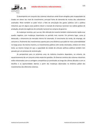  
VERSÃO NÃO REVISTA E NÃO EDITORADA 
 
 
Instituto de Economia da UFRJ  Instituto de Economia da UNICAMP 
 
115
O desempenho em conjunto dos sistemas industriais ainda foram atingidos pela incapacidade do 
Estado  em  elevar  seu  nível  de  investimento,  principal  fonte  de  demanda  de  muitos  dos  subsistemas 
analisados.  Nisto  também  se  pode  incluir  a  falta  de  articulação  dos  gastos  públicos  com  a  política 
industrial, que em alguns casos poderia induzir a inserção de empresas nacionais nas cadeias globais de 
produção, através de exigências de conteúdo nacional nas compras do governo. 
As mudanças recentes, por sua vez, têm alterado de maneira também relativamente rápida esse 
quadro  negativo,  com  mudanças  importantes  no  período  mais  recente.  Em  primeiro  lugar,  como  já 
destacado,  o  dinamismo  do  mercado  interno  foi  retomado.  O  crescimento  da  renda,  do  emprego,  do 
consumo e, finalmente dos investimentos aponta para uma dinâmica que pode ter mais sustentabilidade 
no longo prazo. Da mesma maneira, os investimentos públicos vêm sendo retomados, embora em ritmo 
lento,  ao  mesmo  tempo  em  que  a  capacidade  do  estado  de  articular  políticas  públicas  também  tem 
passado por um processo de reconstrução. 
As  perspectivas  para  os  próximos  anos  da  indústria  brasileira  dependem,  no  entanto,  do 
equacionamento de um conjunto ainda amplo de questões. Os diversos cenários dos sistemas industriais 
estão relacionados com as vantagens competitivas já constituídas ao longo das ultimas décadas e com os 
desafios  e  as  oportunidades  abertas  a  partir  das  mudanças  observadas  na  dinâmica  global  dos 
investimentos dos diferentes sistemas. 
 
 