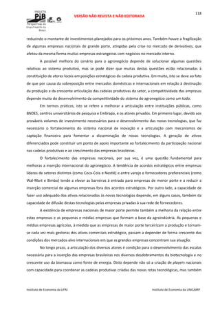  
VERSÃO NÃO REVISTA E NÃO EDITORADA 
 
 
Instituto de Economia da UFRJ  Instituto de Economia da UNICAMP 
 
118
reduzindo o montante de investimentos planejados para os próximos anos. Também houve a fragilização 
de  algumas  empresas  nacionais  de  grande  porte,  atingidas  pela  crise  no  mercado  de  derivativos,  que 
afetou da mesma forma muitas empresas estrangeiras com negócios no mercado interno. 
A  possível  melhora  do  cenário  para  o  agronegócio  depende  de  solucionar  algumas  questões 
relativas  ao  sistema  produtivo,  mas  se  pode  dizer  que  muitas  destas  questões  estão  relacionadas  à 
constituição de atores locais em posições estratégicas da cadeia produtiva. Em muito, isto se deve ao fato 
de que por causa da sobreposição entre mercados domésticos e internacionais em relação à destinação 
da produção e da crescente articulação das cadeias produtivas do setor, a competitividade das empresas 
depende muito do desenvolvimento da competitividade do sistema do agronegócio como um todo. 
Em  termos  práticos,  isto  se  refere  a  melhorar  a  articulação  entre  instituições  públicas,  como 
BNDES, centros universitários de pesquisa e Embrapa, e os atores privados. Em primeiro lugar, devido aos 
prováveis volumes de investimento necessários para o desenvolvimento das novas tecnologias, que faz 
necessário  o  fortalecimento  do  sistema  nacional  de  inovação  e  a  articulação  com  mecanismos  de 
captação  financeira  para  fomentar  a  disseminação  de  novas  tecnologias.  A  geração  de  ativos 
diferenciados pode constituir um ponto de apoio importante ao fortalecimento da participação nacional 
nas cadeias produtivas e ao crescimento das empresas brasileiras. 
O  fortalecimento  das  empresas  nacionais,  por  sua  vez,  é  uma  questão  fundamental  para 
melhoras a inserção internacional do agronegócio. A tendência de acordos estratégicos entre empresas 
líderes de setores distintos (como Coca‐Cola e Nestlé) e entre varejo e fornecedores preferenciais (como 
Wal‐Mart e Bimbo) tende a elevar as barreiras à entrada para empresas de menor porte e a reduzir a 
inserção comercial de algumas empresas fora dos acordos estratégicos. Por outro lado, a capacidade de 
fazer uso adequado dos ativos relacionados às novas tecnologias depende, em alguns casos, também da 
capacidade de difusão destas tecnologias pelas empresas privadas à sua rede de fornecedores. 
A existência de empresas nacionais de maior porte permite também a melhoria da relação entre 
estas empresas e as pequenas e médias empresas que formam a base da agroindústria. As pequenas e 
médias empresas agrícolas, à medida que as empresas de maior porte terceirizam a produção e tornam‐
se cada vez mais gestoras dos ativos comerciais estratégico, passam a depender de forma crescente das 
condições dos mercados‐alvo internacionais em que as grandes empresas concentram sua atuação. 
No longo prazo, a articulação dos diversos atores é condição para o desenvolvimento das escalas 
necessária para a inserção das empresas brasileiras nos diversos desdobramentos da biotecnologia e no 
crescente uso da biomassa como fonte de energia. Disto depende não só a criação de players nacionais 
com capacidade para coordenar as cadeias produtivas criadas das novas rotas tecnológicas, mas também 
 