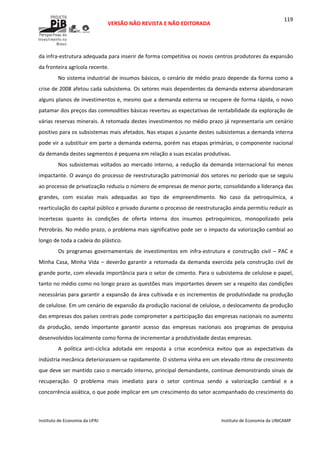  
VERSÃO NÃO REVISTA E NÃO EDITORADA 
 
 
Instituto de Economia da UFRJ  Instituto de Economia da UNICAMP 
 
119
da infra‐estrutura adequada para inserir de forma competitiva os novos centros produtores da expansão 
da fronteira agrícola recente. 
No sistema industrial de insumos básicos, o cenário de médio prazo depende da forma como a 
crise de 2008 afetou cada subsistema. Os setores mais dependentes da demanda externa abandonaram 
alguns planos de investimentos e, mesmo que a demanda externa se recupere de forma rápida, o novo 
patamar dos preços das commodities básicas reverteu as expectativas de rentabilidade da exploração de 
várias reservas minerais. A retomada destes investimentos no médio prazo já representaria um cenário 
positivo para os subsistemas mais afetados. Nas etapas a jusante destes subsistemas a demanda interna 
pode vir a substituir em parte a demanda externa, porém nas etapas primárias, o componente nacional 
da demanda destes segmentos é pequena em relação a suas escalas produtivas. 
Nos subsistemas voltados ao mercado interno, a redução da demanda internacional foi menos 
impactante. O avanço do processo de reestruturação patrimonial dos setores no período que se seguiu 
ao processo de privatização reduziu o número de empresas de menor porte, consolidando a liderança das 
grandes,  com  escalas  mais  adequadas  ao  tipo  de  empreendimento.  No  caso  da  petroquímica,  a 
rearticulação do capital público e privado durante o processo de reestruturação ainda permitiu reduzir as 
incertezas  quanto  às  condições  de  oferta  interna  dos  insumos  petroquímicos,  monopolizado  pela 
Petrobrás. No médio prazo, o problema mais significativo pode ser o impacto da valorização cambial ao 
longo de toda a cadeia do plástico. 
Os  programas  governamentais  de  investimentos  em  infra‐estrutura  e  construção  civil  –  PAC  e 
Minha Casa, Minha Vida – deverão garantir a retomada da demanda exercida pela construção civil de 
grande porte, com elevada importância para o setor de cimento. Para o subsistema de celulose e papel, 
tanto no médio como no longo prazo as questões mais importantes devem ser a respeito das condições 
necessárias para garantir a expansão da área cultivada e os incrementos de produtividade na produção 
de celulose. Em um cenário de expansão da produção nacional de celulose, o deslocamento da produção 
das empresas dos países centrais pode comprometer a participação das empresas nacionais no aumento 
da  produção,  sendo  importante  garantir  acesso  das  empresas  nacionais  aos  programas  de  pesquisa 
desenvolvidos localmente como forma de incrementar a produtividade destas empresas. 
A  política  anti‐cíclica  adotada  em  resposta  a  crise  econômica  evitou  que  as  expectativas  da 
indústria mecânica deteriorassem‐se rapidamente. O sistema vinha em um elevado ritmo de crescimento 
que deve ser mantido caso o mercado interno, principal demandante, continue demonstrando sinais de 
recuperação.  O  problema  mais  imediato  para  o  setor  continua  sendo  a  valorização  cambial  e  a 
concorrência asiática, o que pode implicar em um crescimento do setor acompanhado do crescimento do 
 