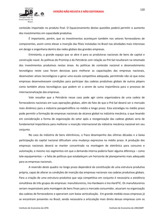  
VERSÃO NÃO REVISTA E NÃO EDITORADA 
 
 
Instituto de Economia da UFRJ  Instituto de Economia da UNICAMP 
 
120
conteúdo importado no produto final. O Equacionamento destas questões poderá permitir o aumento 
dos investimentos em capacidade produtiva. 
É  importante,  porém,  que  os  investimentos  aconteçam  também  nos  setores  fornecedores  de 
componentes, assim como elevar a inserção das filiais instaladas no Brasil nas atividades mais intensivas 
em design e engenharia dentro das redes globais das grandes empresas. 
Entretanto, o grande espaço que se abre é para as produtoras nacionais de bens de capital e 
construção naval. As políticas do Prominp e da Petrobrás com relação ao Pré‐Sal resultaram na retomada 
dos  investimentos  produtivos  nestas  áreas.  As  políticas  de  conteúdo  nacional  e  desenvolvimento 
tecnológico  neste  caso  foram  decisivas  para  melhorar  as  capacitações  das  empresas  nacionais, 
desenvolver ativos tecnológicos e gerar uma escala competitiva adequada, permitindo não só que estas 
empresas  desenvolvessem  condições  para  participar  das  cadeias  produtivas  globais  de  outros  players 
como  também  ativos  tecnológicos  que  podem  vir  a  serem  de  suma  importância  para  o  processo  de 
internacionalização das empresas. 
Vale  ressaltar  que  a  Petrobrás  nesse  caso  pode  agir  como  organizadora  de  uma  cadeia  de 
fornecedores nacionais em suas operações globais, além do fato de que o Pré‐Sal deverá ser o mercado 
mais dinâmico para a indústria parapetrolífera no médio e longo prazo. Esta estratégia no médio prazo 
pode permitir a formação de empresas nacionais de alcance global na indústria mecânica, o que levando 
em  consideração  a  forma  de  organização  do  setor  após  a  reorganização  das  cadeias  globais  seria  de 
fundamental importância para melhorar a inserção internacional da indústria mecânica nacional em seu 
conjunto. 
No  caso  da  indústria  de  bens  eletrônicos,  o  fraco desempenho  das  últimas  décadas  e  a  baixa 
participação  do  capital  nacional  dificultam  uma  mudança  expressiva  no  médio  prazo.  A  produção  das 
empresas  nacionais  deverá  se  manter  concentrada  na  montagem  de  eletrônica  para  consumo  e 
automação, e mesmo nos segmentos em que a demanda interna poderia fazer alguma diferença – como 
tele‐equipamentos – a falta de políticas que estabeleçam um horizonte de planejamento mais adequado 
para as empresas nacionais. 
A reversão deste quadro no longo prazo dependerá da constituição de uma estrutura produtiva 
própria, capaz de alterar as condições de inserção das empresas nacionais nas cadeias produtivas globais. 
Para a criação de uma estrutura produtiva que seja competitiva em conjunto é necessária a existência 
simultânea de três grupos de empresas: manufatureiros, Ino‐Hardware e Ino‐HardTIC. Os manufatureiros 
seriam responsáveis pela montagem de bens finais para o mercado consumidor, atuariam na organização 
das cadeias de fornecedores e operariam com baixa verticalização.  Em grande medida essas empresas já 
se encontram presentes no Brasil, sendo necessária a articulação mais direta dessas empresas com os 
 