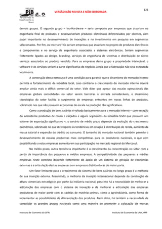  
VERSÃO NÃO REVISTA E NÃO EDITORADA 
 
 
Instituto de Economia da UFRJ  Instituto de Economia da UNICAMP 
 
121
demais  grupos.  O  segundo  grupo  –  Ino‐Hardware  –  seria  composto  por  empresas  que  atuariam  na 
engenharia  final  de  produtos  e  desenvolveriam  produtos  eletrônicos  diferenciados  por  clientes,  com 
papel  importante  no  desenvolvimento  de  inovações  e  no  investimento  em  pesquisa  em  segmentos 
selecionados. Por fim, os Ino‐HardTICs seriam empresas que atuariam no projeto de produtos eletrônicos 
e  componentes  e  no  serviço  de  engenharia  associados  a  sistemas  eletrônicos.  Seriam  segmentos 
fortemente  ligados  ao  design,  branding,  serviços  de  engenharia  de  sistemas  e  distribuição  de  novos 
serviços  associados  ao  produto  vendido.  Para  as  empresas  deste  grupo  a  propriedade  intelectual,  o 
software e os serviços seriam a parte significativa do negócio, ainda que a fabricação não seja executada 
localmente.  
A construção desta estrutura é uma condição para garantir que o dinamismo do mercado interno 
permita  o  fortalecimento  da  indústria  local,  caso  contrário  o  crescimento  do  mercado  interno  deverá 
ampliar  ainda  mais  o  déficit  comercial  do  setor.  Vale  dizer  que  apesar  das  escalas  operacionais  das 
empresas  globais  consolidadas  no  setor  serem  barreiras  à  entrada  consideráveis,  o  dinamismo 
tecnológico  do  setor  facilita  o  surgimento  de  empresas  entrantes  em  novas  linhas  de  produtos, 
sobretudo nos que não possuem economias de escala na produção tão significativas. 
Como a produção de bens salários é voltada basicamente para o mercado interno – com exceção 
do subsistema produtivo de couro e calçados e alguns segmentos da indústria têxtil que possuem um 
volume de exportação significativo –, o cenário de médio prazo depende da evolução do crescimento 
econômico, sobretudo no que diz respeito às tendências em relação à distribuição de renda, aumento da 
massa salarial e expansão do crédito ao consumo. O tamanho do mercado nacional também permite o 
desenvolvimento  de  escalas  produtivas  mais  competitivas  para  os  produtores  nacionais,  o  que  vem 
possibilitando a estas empresas aumentarem sua participação no mercado regional do Mercosul. 
No médio prazo, outra tendência importante é o crescimento da concentração no setor com a 
perda  de  importância  das  pequenas  e  médias  empresas.  A  competitividade  das  pequenas  e  médias 
empresas  neste  contexto  depende  fortemente  do  apoio  de  um  sistema  de  geração  de  economias 
externas e a articulação destas empresas com empresas distribuidoras de maior porte. 
Um fator limitante para o crescimento do sistema de bens salários no longo prazo é a melhoria 
de  sua  inserção  externa.  Resumindo,  a  melhoria  da  inserção  internacional  depende  da  construção  de 
ativos comerciais estratégicos por parte da indústria nacional; para isto há a necessidade de melhorar a 
articulação  das  empresas  com  o  sistema  de  inovação  e  de  melhorar  a  articulação  das  empresas 
produtoras de maior porte com as cadeias de matérias‐primas, como a agroindústria, como forma de 
incrementar as possibilidades de diferenciação dos produtos. Além disto, há também a necessidade de 
consolidar  os  grandes  grupos  nacionais  como  uma  maneira  de  promover  a  colocação  de  marcas 
 