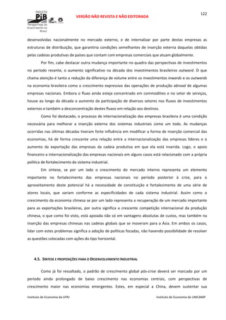  
VERSÃO NÃO REVISTA E NÃO EDITORADA 
 
 
Instituto de Economia da UFRJ  Instituto de Economia da UNICAMP 
 
122
desenvolvidas  nacionalmente  no  mercado  externo,  e  de  internalizar  por  parte  destas  empresas  as 
estruturas de distribuição, que garantiria condições semelhantes de inserção externa daquelas obtidas 
pelas cadeias produtivas de países que contam com empresas comerciais que atuam globalmente. 
Por fim, cabe destacar outra mudança importante no quadro das perspectivas de investimentos 
no  período  recente,  o  aumento  significativo  na  década  dos  investimentos  brasileiros  outward.  O  que 
chama atenção é tanto a redução da diferença de volume entre os investimentos inwards e os outwards 
na economia brasileira como o crescimento expressivo das operações de produção abroad de algumas 
empresas nacionais. Embora o fluxo ainda esteja concentrado em commodities e no setor de serviços, 
houve ao longo da década o aumento da participação de diversos setores nos fluxos de investimentos 
externos e também a desconcentração destes fluxos em relação aos destinos. 
Como foi destacado, o processo de internacionalização das empresas brasileira é uma condição 
necessária  para  melhorar  a  inserção  externa  dos  sistemas  industriais  como  um  todo.  As  mudanças 
ocorridas nas últimas décadas tiveram forte influência em modificar a forma de inserção comercial das 
economias,  há  de  forma  crescente  uma  relação  entre  a  internacionalização  das  empresas  líderes  e  o 
aumento  da  exportação  das  empresas  da  cadeia  produtiva  em  que  ela  está  inserida.  Logo,  o  apoio 
financeiro a internacionalização das empresas nacionais em alguns casos está relacionado com a própria 
política de fortalecimento do sistema industrial. 
Em  síntese,  se  por  um  lado  o  crescimento  do  mercado  interno  representa  um  elemento 
importante  no  fortalecimento  das  empresas  nacionais  no  período  posterior  à  crise,  para  o 
aproveitamento  deste  potencial  há  a  necessidade  de  constituição  e  fortalecimento  de  uma  série  de 
atores  locais,  que  variam  conforme  as  especificidades  de  cada  sistema  industrial.  Assim  como  o 
crescimento da economia chinesa se por um lado representa a recuperação de um mercado importante 
para  as  exportações  brasileiras,  por  outra  significa  a  crescente  competição  internacional  da  produção 
chinesa, o que como foi visto, está apoiada não só em vantagens absolutas de custos, mas também na 
inserção das empresas chinesas nas cadeias globais que se moveram para a Ásia. Em ambos os casos, 
lidar com estes problemas significa a adoção de políticas focadas, não havendo possibilidade de resolver 
as questões colocadas com ações do tipo horizontal. 
 
 
4.5. SÍNTESE E PROPOSIÇÕES PARA O DESENVOLVIMENTO INDUSTRIAL 
Como  já  foi ressaltado,  o  padrão  de  crescimento  global  pós‐crise  deverá  ser  marcado  por  um 
período  ainda  prolongado  de  baixo  crescimento  nas  economias  centrais,  com  perspectivas  de 
crescimento  maior  nas  economias  emergentes.  Estes,  em  especial  a  China,  devem  sustentar  sua 
 