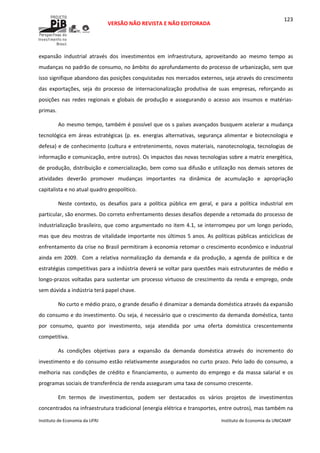  
VERSÃO NÃO REVISTA E NÃO EDITORADA 
 
 
Instituto de Economia da UFRJ  Instituto de Economia da UNICAMP 
 
123
expansão  industrial  através  dos  investimentos  em  infraestrutura,  aproveitando  ao  mesmo  tempo  as 
mudanças no padrão de consumo, no âmbito do aprofundamento do processo de urbanização, sem que 
isso signifique abandono das posições conquistadas nos mercados externos, seja através do crescimento 
das  exportações,  seja  do  processo  de  internacionalização  produtiva  de  suas  empresas,  reforçando  as 
posições  nas  redes  regionais  e  globais  de  produção  e  assegurando  o  acesso  aos  insumos  e  matérias‐
primas.  
Ao mesmo tempo, também é possível que os s países avançados busquem acelerar a mudança 
tecnológica  em  áreas  estratégicas  (p.  ex.  energias  alternativas,  segurança  alimentar  e  biotecnologia  e 
defesa) e de conhecimento (cultura e entretenimento, novos materiais, nanotecnologia, tecnologias de 
informação e comunicação, entre outros). Os impactos das novas tecnologias sobre a matriz energética, 
de produção, distribuição e comercialização, bem como sua difusão e utilização nos demais setores de 
atividades  deverão  promover  mudanças  importantes  na  dinâmica  de  acumulação  e  apropriação 
capitalista e no atual quadro geopolítico.   
Neste  contexto,  os  desafios  para  a  política  pública  em  geral,  e  para  a  política  industrial  em 
particular, são enormes. Do correto enfrentamento desses desafios depende a retomada do processo de 
industrialização brasileiro, que como argumentado no item 4.1, se interrompeu por um longo período, 
mas que deu mostras de vitalidade importante nos últimos 5 anos. As políticas públicas anticíclicas de 
enfrentamento da crise no Brasil permitiram à economia retomar o crescimento econômico e industrial 
ainda  em  2009.    Com  a  relativa  normalização  da  demanda  e  da  produção,  a  agenda  de  política  e  de 
estratégias competitivas para a indústria deverá se voltar para questões mais estruturantes de médio e 
longo‐prazos voltadas para sustentar um processo virtuoso de crescimento da renda e emprego, onde 
sem dúvida a indústria terá papel chave. 
No curto e médio prazo, o grande desafio é dinamizar a demanda doméstica através da expansão 
do consumo e do investimento. Ou seja, é necessário que o crescimento da demanda doméstica, tanto 
por  consumo,  quanto  por  investimento,  seja  atendida  por  uma  oferta  doméstica  crescentemente 
competitiva. 
As  condições  objetivas  para  a  expansão  da  demanda  doméstica  através  do  incremento  do 
investimento e do consumo estão relativamente assegurados no curto prazo. Pelo lado do consumo, a 
melhoria  nas  condições  de  crédito  e  financiamento,  o  aumento  do  emprego  e  da  massa  salarial  e  os 
programas sociais de transferência de renda asseguram uma taxa de consumo crescente.  
Em  termos  de  investimentos,  podem  ser  destacados  os  vários  projetos  de  investimentos 
concentrados na infraestrutura tradicional (energia elétrica e transportes, entre outros), mas também na 
 
