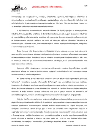  
VERSÃO NÃO REVISTA E NÃO EDITORADA 
 
 
Instituto de Economia da UFRJ  Instituto de Economia da UNICAMP 
 
124
universalização  de  serviços  (saúde,  educação,  saneamento,  segurança,  tecnologias  de  informação  e 
comunicação), na construção civil (moradias para a população de baixa e média renda), no Pré‐sal e na 
própria indústria. Os eventos esportivos das Olimpíadas em 2016 e da Copa do Mundo de Futebol em 
2014 também serão importantes vetores de investimentos. 
A  expansão  dos  investimentos  na  infraestrutura  tem  um  triplo  papel  para  o  desenvolvimento 
industrial. Primeiro, constitui uma fonte de demanda importante, sobretudo, para os sistemas industriais 
de insumos básicos e bens de capital seriados e sob encomenda. Segundo, enquanto um fator sistêmico 
de  competitividade,  permite  a  redução  de  custos  de  produção,  logística,  transporte,  distribuição  e 
comercialização. Terceiro e último, tem um forte impacto sobre o desenvolvimento regional, integrando 
e promovendo novos mercados.   
Dessa forma, o vetor de demanda doméstica pode ser uma alavanca poderosa para promover a 
reestruturação competitiva de setores e atividades industriais, tanto através do reforço das economias de 
escala empresariais quanto da intensificação do processo de inovação e difusão tecnológica.  Para isso, 
no entanto, é necessário que ocorram mais investimentos estratégicos, e não apenas investimentos para 
repor a capacidade existente. 
Assim, no médio e longo prazos a estrutura produtiva deverá reduzir a dependência do mercado 
doméstico e reforçar seu potencial de crescimento, inovação e  acumulação com um intenso processo de 
internacionalização comercial e produtiva.  
No plano externo, o Brasil deverá se consolidar como um dos maiores exportadores globais de 
“alimentos” e importante produtor e fornecedor de “energia” e de commodities minerais e metálicas. 
Para tanto o Brasil deverá aprofundar sua integração ao sistema de produção e de consumo asiático, em 
rápido processo de urbanização, o que promoverá um aumento do consumo de massa de bens e serviços 
essenciais.  A  forte  demanda  asiática  contribuirá  para  que  os  preços  relativos  de  exportação  de 
commodities agrícolas, minerais e metálicas permaneçam ainda favoráveis por um longo período. 
Isso não significa necessariamente uma primarização da pauta exportadora nem uma crescente 
dependência do mercado asiático (chinês). Os ganhos de produtividade e escala empresarial em insumos 
básicos  e  de  eficiência  na  infraestrutura  somados  ao  maior  adensamento  das  cadeias  produtivas,  sob 
condições  competitivas,  abrem  espaço  para  o  Brasil  se  consolidar  como  importante  produtor  e 
exportador também de bens manufaturados finais (bens salários, mecânico e eletrônico), sobretudo para 
a  América  Latina  e  os  EUA.  Para  tanto,  será  necessário  consolidar  e  ampliar  a  escala  empresarial  dos 
grupos  nacionais  e  melhorar  a  inserção  das  filiais  locais  de  ETN´s  nas  suas  funções  corporativas, 
incentivando, por exemplo, a transferência e/ou instalação de centros de P&D no Brasil.  
 