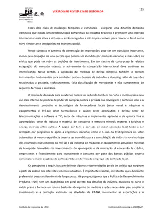  
VERSÃO NÃO REVISTA E NÃO EDITORADA 
 
 
Instituto de Economia da UFRJ  Instituto de Economia da UNICAMP 
 
125
Esses  dois  eixos  de  mudanças  temporais  e  estruturais  ‐  assegurar  uma  dinâmica  demanda 
doméstica que induza uma reestruturação competitiva da indústria brasileira e promover uma inserção 
internacional mais ativa e virtuosa – estão integrados e são imprescindíveis para colocar o Brasil como 
novo e importante protagonista na economia global. 
Nesse contexto o aumento da penetração de importações pode ser um obstáculo importante, 
menos pela ocupação de uma parcela que poderia ser atendida por produção nacional, e mais sobre os 
efeitos  que  pode  ter  sobre  as  decisões  de  investimento.  Em  um  cenário  de  curto‐prazo  de  relativa 
estagnação  do  mercado  externo,  o  acirramento  da  competição  internacional  deve  continuar  se 
intensificando.  Nesse  sentido,  a  agilização  das  medidas  de  defesa  comercial  também  se  tornam 
instrumentos fundamentais para combater práticas desleais de subsídios e dumping, além de questões 
relacionadas  a  pirataria,  subfaturamento,  falsa  classificação  de  mercadorias  e  não  cumprimento  de 
requisitos técnicos e sanitários. 
O desvio de demanda para o exterior poderá ser reduzido também no curto e médio prazos pelo 
uso mais intenso de políticas de poder de compras pública e privada que privilegiem o conteúdo local e o 
desenvolvimento  produtivo  e  tecnológico  de  fornecedores  locais  (setor  naval  e  máquinas  e 
equipamentos  e  Pré‐sal;  setor  farmacêutico  e  saúde;  setor  aeronáutico  e  defesa;  setor  de 
telecomunicações  e  software  e  TIC;  setor  de  máquinas  e  implementos  agrícolas  e  de  química  fina  e 
agronegócios;  setor  de  logística  e  material  de  transporte  e  extrativa  mineral;  motores  e  turbinas  e 
energia  elétrica;  entre  outros).  A  opção  por  bens  e  serviços  de  maior  conteúdo  local  tende  a  ser 
reforçado  por  programas  de  apoio  à  engenharia  nacional,  como  é  o  caso  do  ProEngenharia  no  setor 
automotivo. A mesma experiência deveria ser estendida para a consolidação da indústria naval no bojo 
dos volumosos investimentos do Pré‐sal e da indústria de máquinas e equipamentos pesados e material 
de  transporte  ferroviário  nos  investimentos  do  agronegócio  e  da  mineração.  A  concessão  de  crédito, 
empréstimos  e  financiamento  para  investimento  e  consumo  por  parte  dos  bancos  públicos  deveria 
contemplar a maior exigência de contrapartidas em termos de emprego e de conteúdo local.  
Os parágrafos a seguir, buscam delinear algumas recomendações gerais de política que surgiram 
a partir da análise dos diferentes sistemas industriais. É importante ressaltar, entretanto, que o horizonte 
preferencial dessa análise é mais de longo prazo. Até porque julgamos que a Política de Desenvolvimento 
Produtivo  (PDP)  tem  um  diagnóstico  em  geral  correto  dos  desafios  da  indústria  brasileira  no  curto  e 
médio prazo e fornece um roteiro bastante abrangente de medidas e ações necessárias para ampliar o 
investimento  e  a  produção,  estimular  as  atividades  de  C&T&I,  incrementar  as  exportações  e  o 
 