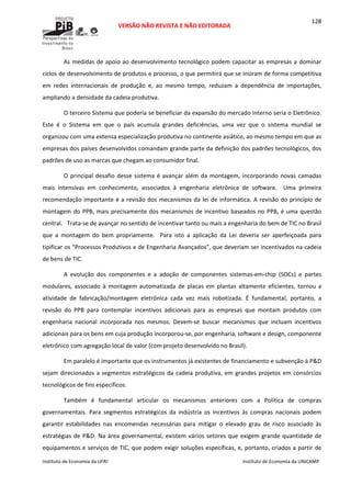  
VERSÃO NÃO REVISTA E NÃO EDITORADA 
 
 
Instituto de Economia da UFRJ  Instituto de Economia da UNICAMP 
 
128
As medidas de apoio ao desenvolvimento tecnológico podem capacitar as empresas a dominar 
ciclos de desenvolvimento de produtos e processo, o que permitirá que se insiram de forma competitiva 
em  redes  internacionais  de  produção  e,  ao  mesmo  tempo,  reduzam  a  dependência  de  importações, 
ampliando a densidade da cadeia produtiva.  
O terceiro Sistema que poderia se beneficiar da expansão do mercado interno seria o Eletrônico. 
Este  é  o  Sistema  em  que  o  país  acumula  grandes  deficiências,  uma  vez  que  o  sistema  mundial  se 
organizou com uma extensa especialização produtiva no continente asiático, ao mesmo tempo em que as 
empresas dos países desenvolvidos comandam grande parte da definição dos padrões tecnológicos, dos 
padrões de uso as marcas que chegam ao consumidor final. 
O principal desafio desse sistema é avançar além da montagem, incorporando novas camadas 
mais  intensivas  em  conhecimento,  associados  à  engenharia  eletrônica  de  software.    Uma  primeira 
recomendação importante é a revisão dos mecanismos da lei de informática. A revisão do princípio de 
montagem do PPB, mais precisamente dos mecanismos de incentivo baseados no PPB, é uma questão 
central.   Trata‐se de avançar no sentido de incentivar tanto ou mais a engenharia do bem de TIC no Brasil 
que  a  montagem  do  bem  propriamente.    Para  isto  a  aplicação  da  Lei  deveria  ser  aperfeiçoada  para 
tipificar os “Processos Produtivos e de Engenharia Avançados”, que deveriam ser incentivados na cadeia 
de bens de TIC. 
A  evolução  dos  componentes  e  a  adoção  de  componentes  sistemas‐em‐chip  (SOCs)  e  partes 
modulares,  associado  à  montagem  automatizada  de  placas  em  plantas  altamente  eficientes,  tornou  a 
atividade  de  fabricação/montagem  eletrônica  cada  vez  mais  robotizada.  É  fundamental,  portanto,  a 
revisão  do  PPB  para  contemplar  incentivos  adicionais  para  as  empresas  que  montam  produtos  com 
engenharia  nacional  incorporada  nos  mesmos.  Devem‐se  buscar  mecanismos  que  incluam  incentivos 
adicionais para os bens em cuja produção incorporou‐se, por engenharia, software e design, componente 
eletrônico com agregação local de valor (com projeto desenvolvido no Brasil). 
Em paralelo é importante que os instrumentos já existentes de financiamento e subvenção à P&D 
sejam direcionados a segmentos estratégicos da cadeia produtiva, em grandes projetos em consórcios 
tecnológicos de fins específicos. 
Também  é  fundamental  articular  os  mecanismos  anteriores  com  a  Política  de  compras 
governamentais.  Para  segmentos  estratégicos  da  indústria  os  incentivos  às  compras  nacionais  podem 
garantir  estabilidades  nas  encomendas  necessárias  para  mitigar  o  elevado  grau  de  risco  associado  às 
estratégias de P&D. Na área governamental, existem vários setores que exigem grande quantidade de 
equipamentos e serviços de TIC, que podem exigir soluções específicas, e, portanto, criados a partir de 
 