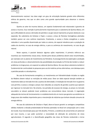  
VERSÃO NÃO REVISTA E NÃO EDITORADA 
 
 
Instituto de Economia da UFRJ  Instituto de Economia da UNICAMP 
 
129
desenvolvimento  nacional.  Isso  deve  exigir  um  grau  de  articulação  bastante  grande  entre  diferentes 
esferas  do  governo,  mas  que  se  abre  como  uma  grande  oportunidade  para  alavancar  o  sistema 
Eletrônico. 
Quanto  ao  setor  de  insumos  básicos,  um  aspecto  fundamental  está  relacionado  à  garantia  de 
acesso a insumos. Essa restrição é particularmente importante para o subsistema de Química Básica, em 
que a dificuldade de acesso a derivados do petróleo e ao gás natural representa um grave obstáculo a sua 
expansão.  No  subsistema  de  Celulose  e  Papel,  o  acesso  a  áreas  de  florestas  homogêneas  plantadas 
também  parece  ser  uma  carência  importante.  Finalmente,  o  acesso  a  fontes  energéticas  a  custos 
reduzidos é uma questão disseminada por todos os setores, de especial relevância para a produção da 
cadeia do alumínio, no caso de energia elétrica, e para os cerâmicos de revestimento, no caso de gás 
natural. 
Neste  aspecto,  é  possível  destacar  algumas  ações  importantes.  A  primeira  refere‐se  aos 
incentivos aos investimentos nessas áreas. Grande parte desses problemas devem estar encaminhados, 
por exemplo com os planos de Investimentos da Petrobrás. O prosseguimento da exploração e produção 
em áreas profundas e o desenvolvimento das possibilidades de produção no Pré‐Sal são tendem a reduzir 
problemas no longo prazo, em especial na cadeia de Química Básica. No caso desse subsistema também é 
fundamental dar continuidade às pesquisas para uso de matérias primas alternativas, com destaque para 
o petróleo pesado e a alcoolquímica. 
No caso do fornecimento energético, os investimentos em hidroeletricidade iniciados na região 
do  Madeira  devem  reduzir  as  restrições  de  médio  prazo.  Deve  ser  dada  especial  atenção  também  ao 
tratamento dado ao mercado livre dos usuários de eletricidade. A instalação do mercado livre no governo 
Lula permitiu o acesso a energia a preços mais reduzidos ao conjunto de grandes usuários que optaram 
por ingressar no mercado livre. No entanto, nos períodos de escassez de energia, os preços no mercado 
secundário  se  elevam  podendo  trazer  problemas  aos  consumidores  desse  mercado.  A  negociação 
adequada dos termos de funcionamento e o estabelecimento de um marco que garanta sua existência no 
longo prazo são medidas importantes para a manutenção de indústrias que tenham elevado consumo de 
energia elétrica. 
No caso do subsistema de Celulose e Papel, deve‐se buscar garantir as vantagens competitivas 
obtidas mediante a elevada produtividade de florestas plantadas no Brasil em comparação com o resto 
do mundo. Essa manutenção passa por três desafios. Primeiro, a existência de concorrentes em potencial 
por  esse  insumo,  o  que  pode  aumentar  a  necessidade  de  obtenção  de  acréscimos  de  áreas 
agriculturáveis.  O  segundo  é  a  diversificação  geográfica  das  áreas  de  floresta  conduzindo  a  terras 
 