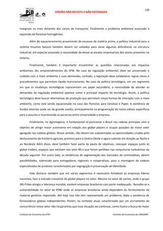  
VERSÃO NÃO REVISTA E NÃO EDITORADA 
 
 
Instituto de Economia da UFRJ  Instituto de Economia da UNICAMP 
 
130
marginais  ou  mais  distantes  dos  canais  de  transporte.  Finalmente  o  problema  ambiental  associado  à 
expansão de florestas homogêneas.  
Além do equacionamento proveniente da escassez de matéria prima, a política industrial para o 
sistema  Insumos  básicos  também  devem  ser  voltados  para  sanar  algumas  deficiências  na  estrutura 
industrial, em especial associada à necessidade de elevar as escalas empresariais dos atores presentes no 
sistema.  
Finalmente,  também  é  importante  encaminhar  as  questões  relacionadas  aos  impactos 
ambientais  dos  empreendimentos  do  SPIB.  No  caso  da  regulação  ambiental,  deve  ser  preservado  o 
cuidado com o meio ambiente e suas demandas, contudo, a legislação deve estabelecer regras claras e 
procedimentos que permitam rápido licenciamento. No caso da política tecnológica, em um segmento 
em  que  as  mudanças  tecnológicas  representam  um  papel  secundário,  a  necessidade  de  atender  as 
demandas  da  regulação  ambiental  aparece  como  o  principal  impacto  da  tecnologia.  Assim,  a  política 
tecnológica deve buscar alternativas de produção que permitam novas formas de interação com o meio 
ambiente, como está sendo equacionado no caso das florestas para Celulose e Papel. A existência de 
fundos setoriais pode ser de grande auxílio, principalmente na programação de novos editais específicos 
para o assunto e incentivando as parcerias entre Universidade e empresa. 
Finalmente, no Agronegócio, é fundamental re‐posicionar o Brasil nas cadeias principais com o 
objetivo  de  atingir  maior  autonomia  em  relação  aos  global  players  e  ocupar  posições  de  maior  valor 
agregado nas cadeias globais. Nesse sentido, não devem ser subestimadas as oportunidades criadas pelo 
deslocamento da fronteira agrícola, primeiro para o Centro‐Oeste e agora subindo em direção ao Norte e 
ao  Nordeste  Além  disso,  deve  também  fazer  parta  da  pauta  de  objetivos,  reocupar  espaços  junto  às 
global traders, espaços que existiam nos anos 80 e que foram perdidas nas conjunturas turbulentas da 
década seguinte. Por outro lado, as tendências de segmentação dos mercados de commodities, abrem 
possibilidades,  sobretudo  para  esmagadoras  regionais  e  cooperativas,  para  a  montagem  de  cadeias 
especializadas de produtos caracterizados por segregação e preservação de identidade. 
Vale  destacar  também  que  em  vários  segmentos  é  necessário  fortalecer  as  empresas  líderes 
nacionais, face à entrada crescente de global players no setor. Mesmo no setor de carnes, onde o grupo 
JBS‐Friboi atingiu a liderança mundial, existem empresas brasileiras com porte inadequado.  Ressalte‐se a 
vulnerabilidade  no  setor  de  PD&I  onde  as  empresas  brasileiras  ainda  dependem  do  fornecimento  de 
material genético importado. Até hoje isso não tem representado um problema, dada a existência de 
fornecedoras  globais  independentes.  Porém,  no  contexto  atual,  caracterizado  por  um  acirramento  de 
concorrência nesse setor não há garantias que essa situação vai continuar, como ilustra a busca da maior 
 