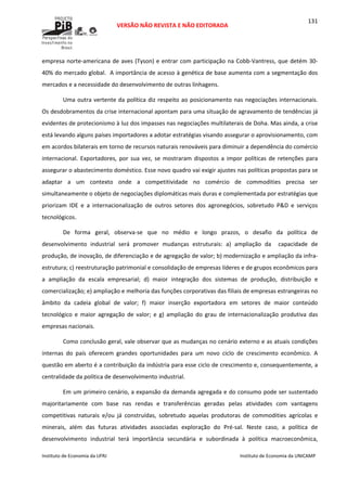  
VERSÃO NÃO REVISTA E NÃO EDITORADA 
 
 
Instituto de Economia da UFRJ  Instituto de Economia da UNICAMP 
 
131
empresa norte‐americana de aves (Tyson) e entrar com participação na Cobb‐Vantress, que detém 30‐
40% do mercado global.  A importância de acesso à genética de base aumenta com a segmentação dos 
mercados e a necessidade do desenvolvimento de outras linhagens. 
Uma outra vertente da política diz respeito ao posicionamento nas negociações internacionais. 
Os desdobramentos da crise internacional apontam para uma situação de agravamento de tendências já 
evidentes de protecionismo à luz dos impasses nas negociações multilaterais de Doha. Mas ainda, a crise 
está levando alguns países importadores a adotar estratégias visando assegurar o aprovisionamento, com 
em acordos bilaterais em torno de recursos naturais renováveis para diminuir a dependência do comércio 
internacional.  Exportadores,  por  sua  vez,  se  mostraram  dispostos  a  impor  políticas  de  retenções  para 
assegurar o abastecimento doméstico. Esse novo quadro vai exigir ajustes nas políticas propostas para se 
adaptar  a  um  contexto  onde  a  competitividade  no  comércio  de  commodities  precisa  ser 
simultaneamente o objeto de negociações diplomáticas mais duras e complementada por estratégias que 
priorizam  IDE  e  a  internacionalização  de  outros  setores  dos  agronegócios,  sobretudo  P&D  e  serviços 
tecnológicos. 
De  forma  geral,  observa‐se  que  no  médio  e  longo  prazos,  o  desafio  da  política  de 
desenvolvimento  industrial  será  promover  mudanças  estruturais:  a)  ampliação  da    capacidade  de 
produção, de inovação, de diferenciação e de agregação de valor; b) modernização e ampliação da infra‐
estrutura; c) reestruturação patrimonial e consolidação de empresas líderes e de grupos econômicos para 
a  ampliação  da  escala  empresarial;  d)  maior  integração  dos  sistemas  de  produção,  distribuição  e 
comercialização; e) ampliação e melhoria das funções corporativas das filiais de empresas estrangeiras no 
âmbito  da  cadeia  global  de  valor;  f)  maior  inserção  exportadora  em  setores  de  maior  conteúdo 
tecnológico  e  maior  agregação  de  valor;  e  g)  ampliação  do  grau  de  internacionalização  produtiva  das 
empresas nacionais. 
Como conclusão geral, vale observar que as mudanças no cenário externo e as atuais condições 
internas  do  país  oferecem  grandes  oportunidades  para  um  novo  ciclo  de  crescimento  econômico.  A 
questão em aberto é a contribuição da indústria para esse ciclo de crescimento e, consequentemente, a 
centralidade da política de desenvolvimento industrial.   
Em um primeiro cenário, a expansão da demanda agregada e do consumo pode ser sustentado 
majoritariamente  com  base  nas  rendas  e  transferências  geradas  pelas  atividades  com  vantagens 
competitivas  naturais  e/ou  já  construídas,  sobretudo  aquelas  produtoras  de  commodities  agrícolas  e 
minerais,  além  das  futuras  atividades  associadas  exploração  do  Pré‐sal.  Neste  caso,  a  política  de 
desenvolvimento  industrial  terá  importância  secundária  e  subordinada  à  política  macroeconômica, 
 