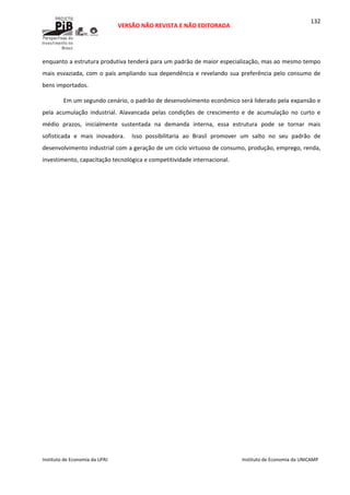  
VERSÃO NÃO REVISTA E NÃO EDITORADA 
 
 
Instituto de Economia da UFRJ  Instituto de Economia da UNICAMP 
 
132
enquanto a estrutura produtiva tenderá para um padrão de maior especialização, mas ao mesmo tempo 
mais esvaziada, com o país ampliando sua dependência e revelando sua preferência pelo consumo de 
bens importados.   
Em um segundo cenário, o padrão de desenvolvimento econômico será liderado pela expansão e 
pela  acumulação  industrial.  Alavancada  pelas  condições  de  crescimento  e  de  acumulação  no  curto  e 
médio  prazos,  inicialmente  sustentada  na  demanda  interna,  essa  estrutura  pode  se  tornar  mais 
sofisticada  e  mais  inovadora.    Isso  possibilitaria  ao  Brasil  promover  um  salto  no  seu  padrão  de 
desenvolvimento industrial com a geração de um ciclo virtuoso de consumo, produção, emprego, renda, 
investimento, capacitação tecnológica e competitividade internacional. 
 