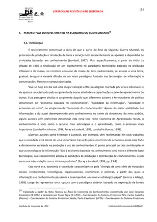  
VERSÃO NÃO REVISTA E NÃO EDITORADA 
 
 
Instituto de Economia da UFRJ  Instituto de Economia da UNICAMP 
 
133
 
5. PERSPECTIVAS DO INVESTIMENTO NA ECONOMIA DO CONHECIMENTO28
 
5.1. INTRODUÇÃO 
É  relativamente  consensual  a  idéia  de  que  a  partir  do  final  da  Segunda  Guerra  Mundial,  os 
processos de produção e circulação de bens e serviços têm crescentemente se apoiado e dependido de 
atividades  baseadas  em  conhecimento  (Lundvall,  1997).  Mais  especificamente,  a  partir  do  início  da 
década  de  1980  a  sinalização  de  um  esgotamento  no  paradigma  tecnológico  baseado  na  produção 
inflexível e de massa, no correlato consumo de massa de bens padronizados, se associa a uma lenta, 
gradual,  desigual  e  viesada  difusão  de  um  novo  paradigma  fundado  nas  tecnologias  de  informação  e 
comunicações, flexíveis e computadorizadas. 
Vive‐se hoje em dia sob uma longa transição entre paradigmas marcada por crises estruturais e 
de ajuste e caracterizada pelo surgimento de novas atividades e capacitações e pelo desaparecimento de 
outras. Esta passagem sinaliza o surgimento daquilo que diferentes autores e formuladores de política 
denominam  de  “economia  baseada  no  conhecimento”,  “sociedade  da  informação”,  “sociedade  e 
economia em rede”, ou simplesmente “economia do conhecimento”. Apesar da maior visibilidade das 
informações  e  do  papel  desempenhado  pelo  conhecimento  no  cerne  do  dinamismo  do  novo  padrão, 
alguns  autores  vêm  preferindo  denominar  esta  nova  fase  como  Economia  do  Aprendizado.  Nesta,  o 
conhecimento  é  visto  como  o  recurso  mais  estratégico  e  o  aprendizado,  como  o  processo  mais 
importante (Lundvall e Johnson, 1994; Foray e Lundvall, 1996; Lundvall e Borras, 1998). 
Diversos autores como Freeman e Lundvall, por exemplo, vêm reafirmando em seus trabalhos 
que a sociedade está diante de uma importante transição para uma forma de economia ainda mais forte 
e diretamente enraizada na produção e uso de conhecimentos. O ponto principal de tais contribuições é 
que as tecnologias de informação “dão à economia baseada no conhecimento uma nova e diferente base 
tecnológica, que radicalmente amplia as condições de produção e distribuição de conhecimentos, assim 
como sua inter‐relação com o sistema produtivo” (Foray e Lundvall, 1996, pp. 13‐4). 
Esta nova era, economia e sociedade caracterizam‐se pela “sinergia de uma série de inovações 
sociais,  institucionais,  tecnológicas,  organizacionais,  econômicas  e  políticas,  a  partir  das  quais  a 
informação e o conhecimento passaram a desempenhar um novo e estratégico papel” (Lastres e Albagli, 
1999). Longe de representar uma ruptura com o paradigma anterior baseado na exploração de fontes 
                                                            
28
Elaborado  a  partir  da  Nota  Técnica  da  Área  de  Economia  do  Conhecimento,  coordenada  por  José  Eduardo 
Cassiolato (IE‐UFRJ) e realizada por Paulo Tigre (IE‐UFRJ) ‐ Coordenador do Sistema Produtivo TICs; Carlos Gadelha 
(Fiocruz) ‐ Coordenador do Sistema Produtivo Saúde; Paulo Cavalcanti (UFPb) ‐ Coordenador do Sistema Produtivo 
 