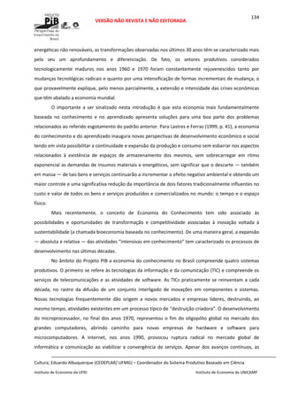  
VERSÃO NÃO REVISTA E NÃO EDITORADA 
 
 
Instituto de Economia da UFRJ  Instituto de Economia da UNICAMP 
 
134
energéticas não renováveis, as transformações observadas nos últimos 30 anos têm se caracterizado mais 
pelo  seu  um  aprofundamento  e  diferenciação.  De  fato,  os  setores  produtivos  considerados 
tecnologicamente  maduros  nos  anos  1960  e  1970  foram  constantemente  rejuvenescidos  tanto  por 
mudanças tecnológicas radicais e quanto por uma intensificação de formas incrementais de mudança, o 
que provavelmente explique, pelo menos parcialmente, a extensão e intensidade das crises econômicas 
que têm abalado a economia mundial. 
O  importante  a  ser  sinalizado  nesta  introdução  é  que  esta  economia  mais  fundamentalmente 
baseada  no  conhecimento  e  no  aprendizado  apresenta  soluções  para  uma  boa  parte  dos  problemas 
relacionados ao referido esgotamento do padrão anterior. Para Lastres e Ferraz (1999, p. 41), a economia 
do conhecimento e do aprendizado inaugura novas perspectivas de desenvolvimento econômico e social 
tendo em vista possibilitar a continuidade e expansão da produção e consumo sem esbarrar nos aspectos 
relacionados  à  existência  de  espaços  de  armazenamento  dos  mesmos,  sem  sobrecarregar  em  ritmo 
exponencial as demandas de insumos materiais e energéticos, sem significar que o descarte — também 
em massa — de tais bens e serviços continuarão a incrementar o efeito negativo ambiental e obtendo um 
maior controle e uma significativa redução da importância de dois fatores tradicionalmente influentes no 
custo e valor de todos os bens e serviços produzidos e comercializados no mundo: o tempo e o espaço 
físico. 
Mais  recentemente,  o  conceito  de  Economia  do  Conhecimento  tem  sido  associado  às 
possibilidades  e  oportunidades  de  transformação  e  competitividade  associadas  à  inovação  voltada  à 
sustentabilidade (a chamada bioeconomia baseada no conhecimento). De uma maneira geral, a expansão 
— absoluta e relativa — das atividades “intensivas em conhecimento” tem caracterizado os processos de 
desenvolvimento nas últimas décadas. 
No âmbito do Projeto PIB a economia do conhecimento no Brasil compreende quatro sistemas 
produtivos. O primeiro se refere às tecnologias da informação e da comunicação (TIC) e compreende os 
serviços de telecomunicações e as atividades de software. As TICs praticamente se reinventam a cada 
década,  no  rastro  da  difusão  de  um  conjunto  interligado  de  inovações  em  componentes  e  sistemas. 
Novas  tecnologias  frequentemente  dão  origem  a  novos  mercados  e  empresas  líderes,  destruindo,  ao 
mesmo tempo, atividades existentes em um processo típico de “destruição criadora”. O desenvolvimento 
do microprocessador, no final dos anos 1970, representou o fim do oligopólio global no mercado dos 
grandes  computadores,  abrindo  caminho  para  novas  empresas  de  hardware  e  software  para 
microcomputadores.  A  Internet,  nos  anos  1990,  provocou  ruptura  radical  no  mercado  global  de 
informática e comunicação ao viabilizar a convergência de serviços. Apesar dos avanços contínuos, as 
                                                                                                                                                                                                  
Cultura; Eduardo Albuquerque (CEDEPLAR/ UFMG) – Coordenador do Sistema Produtivo Baseado em Ciência
 