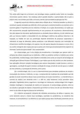  
VERSÃO NÃO REVISTA E NÃO EDITORADA 
 
 
Instituto de Economia da UFRJ  Instituto de Economia da UNICAMP 
 
135
TICs  ainda  estão  longe  de  se  tornarem  uma  tecnologia  madura,  podendo  evoluir  tanto  em  inovações 
incrementais  quanto  radicais.  Tais  mudanças  abrem  grandes  desafios  e  oportunidades  não  só  para  o 
próprio setor, mas também para toda a economia, devido à pervasividade da aplicação das TICs.  
O segundo conjunto de indústrias objeto desta reflexão são as “indústrias baseadas na ciência” e 
constituem aquelas atividades que definirão a forma pela qual a economia brasileira se conectará com a 
economia global. A importância de tais indústrias é múltipla: (i) as nações desenvolvidas e as nações que 
têm recentemente avançado significativamente em seus processos de crescimento e desenvolvimento 
têm sido capazes de internalizar significativamente as atividades dessas indústrias; (ii) são indústrias que 
pela  sua  natureza  impõem  a  necessidade  de  uma  abordagem  sistêmica  das  políticas  industriais  e  de 
inovação,  na  medida  em  que  sua  constituição  depende  fortemente  de  processos  cooperativos  e 
interativos  ao  longo  de  diferentes  cadeias  produtivas  e  das  diferentes  empresas  com  instituições  da 
infraestrutura científico‐tecnológica, em especial, mas não apenas daquelas de pesquisa e ensino; (iii) o 
seu caráter emergente abre espaço para que os países com menor grau de desenvolvimento explorem as 
chamadas “janelas de oportunidade”. Elas compreendem:  
(a) a biotecnologia, que é uma coleção de procedimentos e tecnologias que operam sobre os 
atributos das células ensejando que as moléculas, o DNA e as proteínas venham a trabalhar para certos 
fins pretendidos. A biotecnologia, neste trabalho é entendida como sendo um conjunto de tecnologias de 
utilização geral (General Purpose Technologies), o que implica que ela não constitui um setor produtivo. 
Suas aplicações oferecem soluções tecnológicas para setores relacionados à saúde humana e animal, o 
agronegócio, a produção de papel e celulose e produção de energia, através de cana de açúcar, o cuidado 
do meio ambiente, e a produção de alimentos, entre outros. 
(b) a nanotecnologia, isto é o uso e o desenvolvimento para atividades produtivas do estudo e 
manipulação dos átomos e moléculas, ou seja, a compreensão das mudanças das propriedades que são 
geradas na escala nanométrica dessas novas características em escala nanométrica – o entendimento e o 
controle  da  matéria  com  dimensão  entre  1  a  100  nm,  onde  fenômenos  únicos  permitem  novas 
aplicações. Englobando ciência, engenharia e tecnologia em nanoescala, nanotecnologia inclui imagem, 
medição, modelagem e manipulação de matéria em nanoescala. A nanotecnologia, portanto, refere‐se 
aos estudos e aplicações de objetos e dispositivos que tenham ao menos uma de suas dimensões físicas 
menor ou da ordem de algumas dezenas de nanômetros.  
(c)  a  indústria  aeroespacial,  composta  das  atividades  aeronáuticas,  de  defesa  e  espaciais,  tem 
como  elemento  comum  a  mesma  base  tecnológica,  assentada  na  aerodinâmica,  na  resistência  dos 
materiais, na termodinâmica e na eletrônica (o que explica porque deve classificada juntamente com os 
 