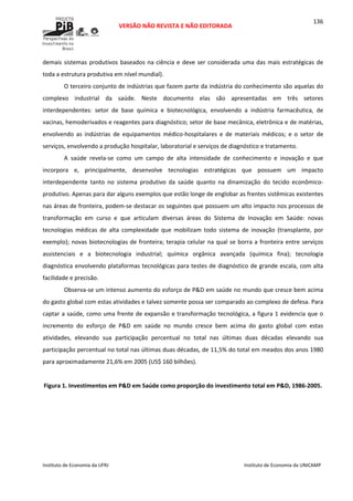  
VERSÃO NÃO REVISTA E NÃO EDITORADA 
 
 
Instituto de Economia da UFRJ  Instituto de Economia da UNICAMP 
 
136
demais sistemas produtivos baseados na ciência e deve ser considerada uma das mais estratégicas de 
toda a estrutura produtiva em nível mundial). 
O terceiro conjunto de indústrias que fazem parte da indústria do conhecimento são aquelas do 
complexo  industrial  da  saúde.  Neste  documento  elas  são  apresentadas  em  três  setores 
interdependentes:  setor  de  base  química  e  biotecnológica,  envolvendo  a  indústria  farmacêutica,  de 
vacinas, hemoderivados e reagentes para diagnóstico; setor de base mecânica, eletrônica e de matérias, 
envolvendo  as  indústrias  de  equipamentos  médico‐hospitalares  e  de  materiais  médicos;  e  o  setor  de 
serviços, envolvendo a produção hospitalar, laboratorial e serviços de diagnóstico e tratamento.  
A  saúde  revela‐se  como  um  campo  de  alta  intensidade  de  conhecimento  e  inovação  e  que 
incorpora  e,  principalmente,  desenvolve  tecnologias  estratégicas  que  possuem  um  impacto 
interdependente  tanto  no  sistema  produtivo  da  saúde  quanto  na  dinamização  do  tecido  econômico‐
produtivo. Apenas para dar alguns exemplos que estão longe de englobar as frentes sistêmicas existentes 
nas áreas de fronteira, podem‐se destacar os seguintes que possuem um alto impacto nos processos de 
transformação  em  curso  e  que  articulam  diversas  áreas  do  Sistema  de  Inovação  em  Saúde:  novas 
tecnologias  médicas  de  alta  complexidade  que  mobilizam  todo  sistema  de  inovação  (transplante,  por 
exemplo); novas biotecnologias de fronteira; terapia celular na qual se borra a fronteira entre serviços 
assistenciais  e  a  biotecnologia  industrial;  química  orgânica  avançada  (química  fina);  tecnologia 
diagnóstica envolvendo plataformas tecnológicas para testes de diagnóstico de grande escala, com alta 
facilidade e precisão.  
Observa‐se um intenso aumento do esforço de P&D em saúde no mundo que cresce bem acima 
do gasto global com estas atividades e talvez somente possa ser comparado ao complexo de defesa. Para 
captar a saúde, como uma frente de expansão e transformação tecnológica, a figura 1 evidencia que o 
incremento  do  esforço  de  P&D  em  saúde  no  mundo  cresce  bem  acima  do  gasto  global  com  estas 
atividades,  elevando  sua  participação  percentual  no  total  nas  últimas  duas  décadas  elevando  sua 
participação percentual no total nas últimas duas décadas, de 11,5% do total em meados dos anos 1980 
para aproximadamente 21,6% em 2005 (US$ 160 bilhões). 
 
Figura 1. Investimentos em P&D em Saúde como proporção do investimento total em P&D, 1986‐2005. 
 
 