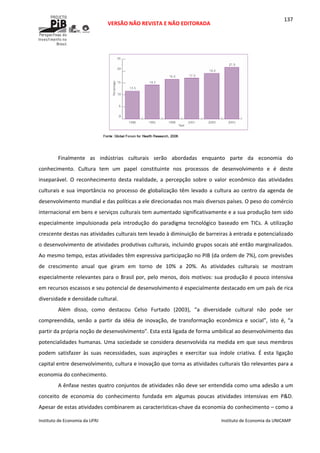  
VERSÃO NÃO REVISTA E NÃO EDITORADA 
 
 
Instituto de Economia da UFRJ  Instituto de Economia da UNICAMP 
 
137
 
 
Finalmente  as  indústrias  culturais  serão  abordadas  enquanto  parte  da  economia  do 
conhecimento.  Cultura  tem  um  papel  constituinte  nos  processos  de  desenvolvimento  e  é  deste 
inseparável.  O  reconhecimento  desta  realidade,  a  percepção  sobre  o  valor  econômico  das  atividades 
culturais e sua importância no processo de globalização têm levado a cultura ao centro da agenda de 
desenvolvimento mundial e das políticas a ele direcionadas nos mais diversos países. O peso do comércio 
internacional em bens e serviços culturais tem aumentado significativamente e a sua produção tem sido 
especialmente  impulsionada  pela  introdução  do  paradigma  tecnológico  baseado  em  TICs.  A  utilização 
crescente destas nas atividades culturais tem levado à diminuição de barreiras à entrada e potencializado 
o desenvolvimento de atividades produtivas culturais, incluindo grupos socais até então marginalizados. 
Ao mesmo tempo, estas atividades têm expressiva participação no PIB (da ordem de 7%), com previsões 
de  crescimento  anual  que  giram  em  torno  de  10%  a  20%.  As  atividades  culturais  se  mostram 
especialmente relevantes para o Brasil por, pelo menos, dois motivos: sua produção é pouco intensiva 
em recursos escassos e seu potencial de desenvolvimento é especialmente destacado em um país de rica 
diversidade e densidade cultural.  
Além  disso,  como  destacou  Celso  Furtado  (2003),  “a  diversidade  cultural  não  pode  ser 
compreendida,  senão  a  partir  da  idéia  de  inovação,  de  transformação  econômica  e  social”,  isto  é,  “a 
partir da própria noção de desenvolvimento”. Esta está ligada de forma umbilical ao desenvolvimento das 
potencialidades humanas. Uma sociedade se considera desenvolvida na medida em que seus membros 
podem  satisfazer  às  suas  necessidades,  suas  aspirações  e  exercitar  sua  índole  criativa.  É  esta  ligação 
capital entre desenvolvimento, cultura e inovação que torna as atividades culturais tão relevantes para a 
economia do conhecimento. 
A ênfase nestes quatro conjuntos de atividades não deve ser entendida como uma adesão a um 
conceito  de  economia  do  conhecimento  fundada  em  algumas  poucas  atividades  intensivas  em  P&D. 
Apesar de estas atividades combinarem as características‐chave da economia do conhecimento – como a 
 